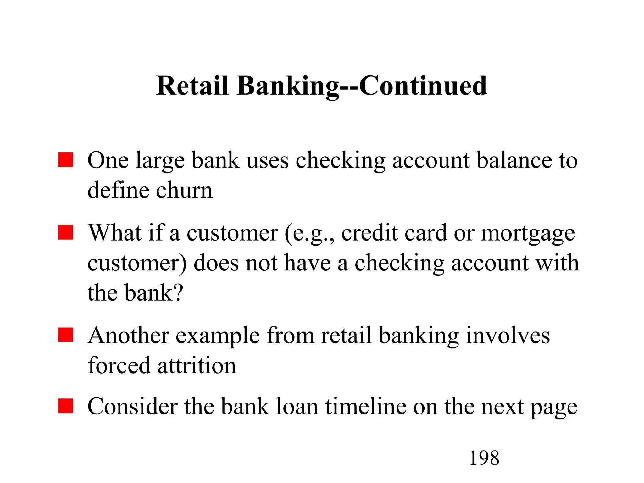 198
Retail Banking--Continued
One large bank uses checking account balance to
define churn
What if a customer (e.g., credit card or mortgage
customer) does not have a checking account with
the bank?
Another example from retail banking involves
forced attrition
Consider the bank loan timeline on the next page
 