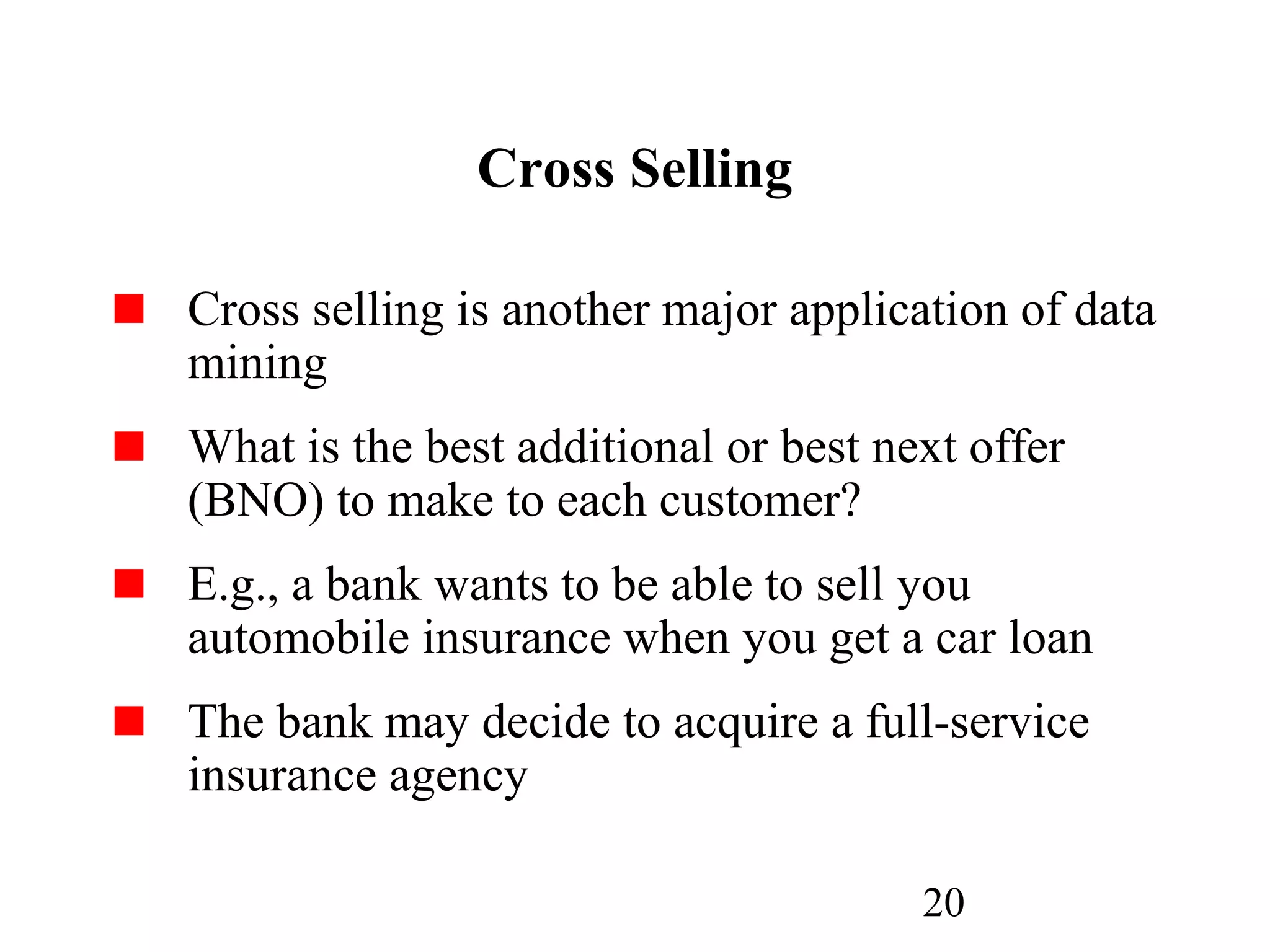 20
Cross Selling
Cross selling is another major application of data
mining
What is the best additional or best next offer
(BNO) to make to each customer?
E.g., a bank wants to be able to sell you
automobile insurance when you get a car loan
The bank may decide to acquire a full-service
insurance agency
 
