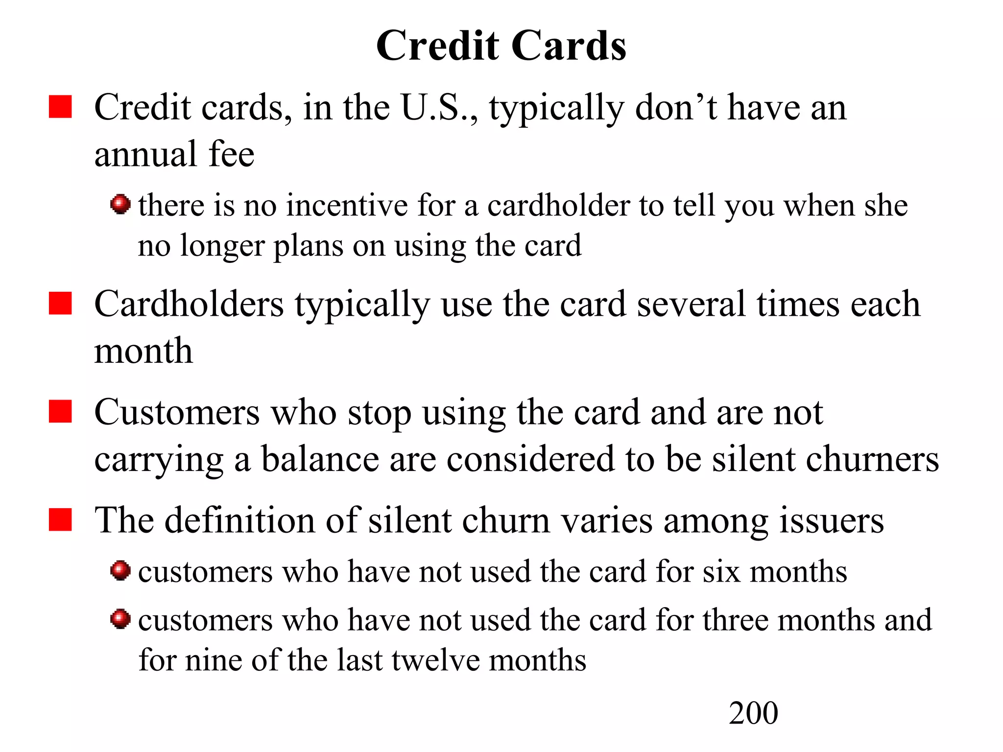 200
Credit Cards
Credit cards, in the U.S., typically don’t have an
annual fee
there is no incentive for a cardholder to tell you when she
no longer plans on using the card
Cardholders typically use the card several times each
month
Customers who stop using the card and are not
carrying a balance are considered to be silent churners
The definition of silent churn varies among issuers
customers who have not used the card for six months
customers who have not used the card for three months and
for nine of the last twelve months
 