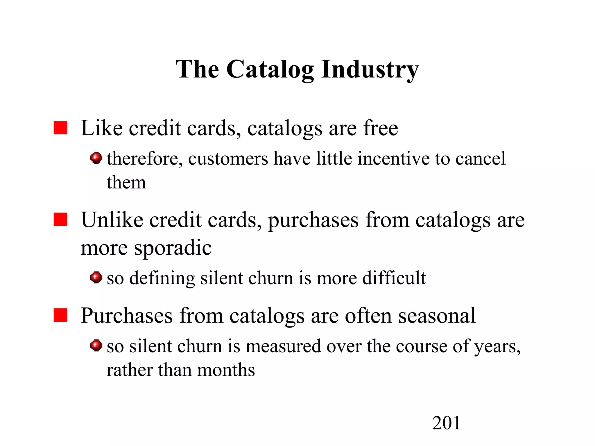 201
The Catalog Industry
Like credit cards, catalogs are free
therefore, customers have little incentive to cancel
them
Unlike credit cards, purchases from catalogs are
more sporadic
so defining silent churn is more difficult
Purchases from catalogs are often seasonal
so silent churn is measured over the course of years,
rather than months
 