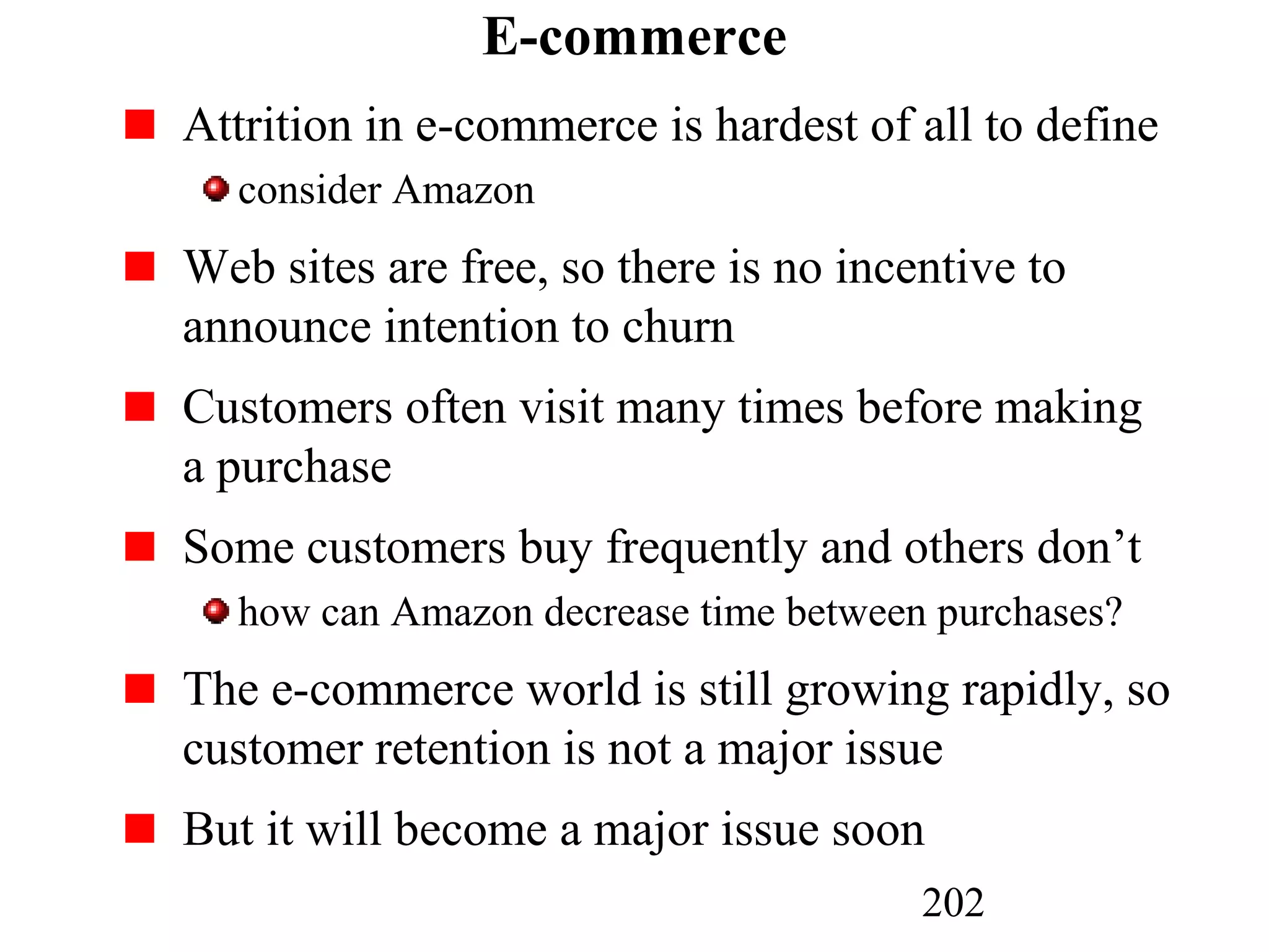 202
E-commerce
Attrition in e-commerce is hardest of all to define
consider Amazon
Web sites are free, so there is no incentive to
announce intention to churn
Customers often visit many times before making
a purchase
Some customers buy frequently and others don’t
how can Amazon decrease time between purchases?
The e-commerce world is still growing rapidly, so
customer retention is not a major issue
But it will become a major issue soon
 