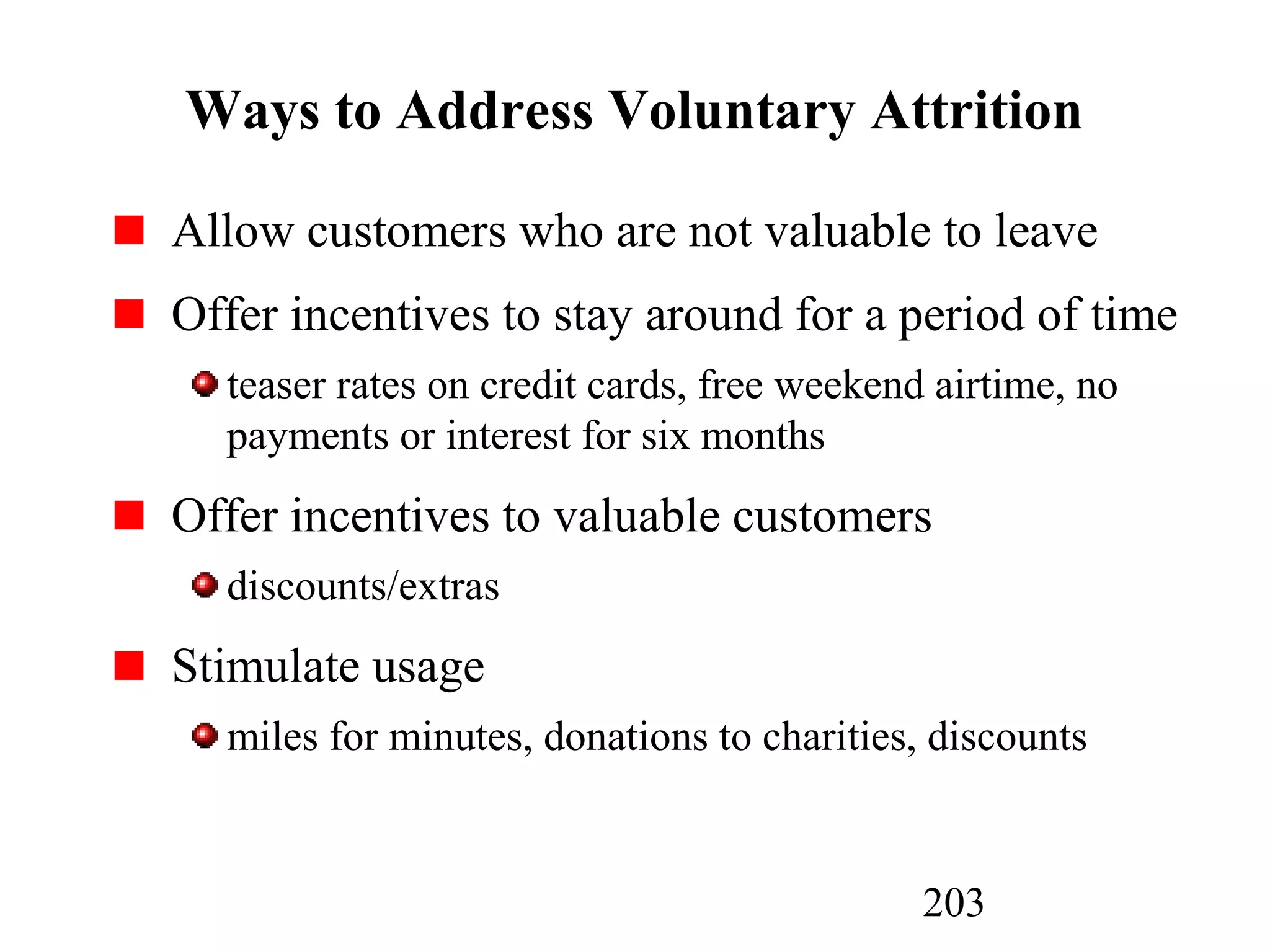 203
Ways to Address Voluntary Attrition
Allow customers who are not valuable to leave
Offer incentives to stay around for a period of time
teaser rates on credit cards, free weekend airtime, no
payments or interest for six months
Offer incentives to valuable customers
discounts/extras
Stimulate usage
miles for minutes, donations to charities, discounts
 