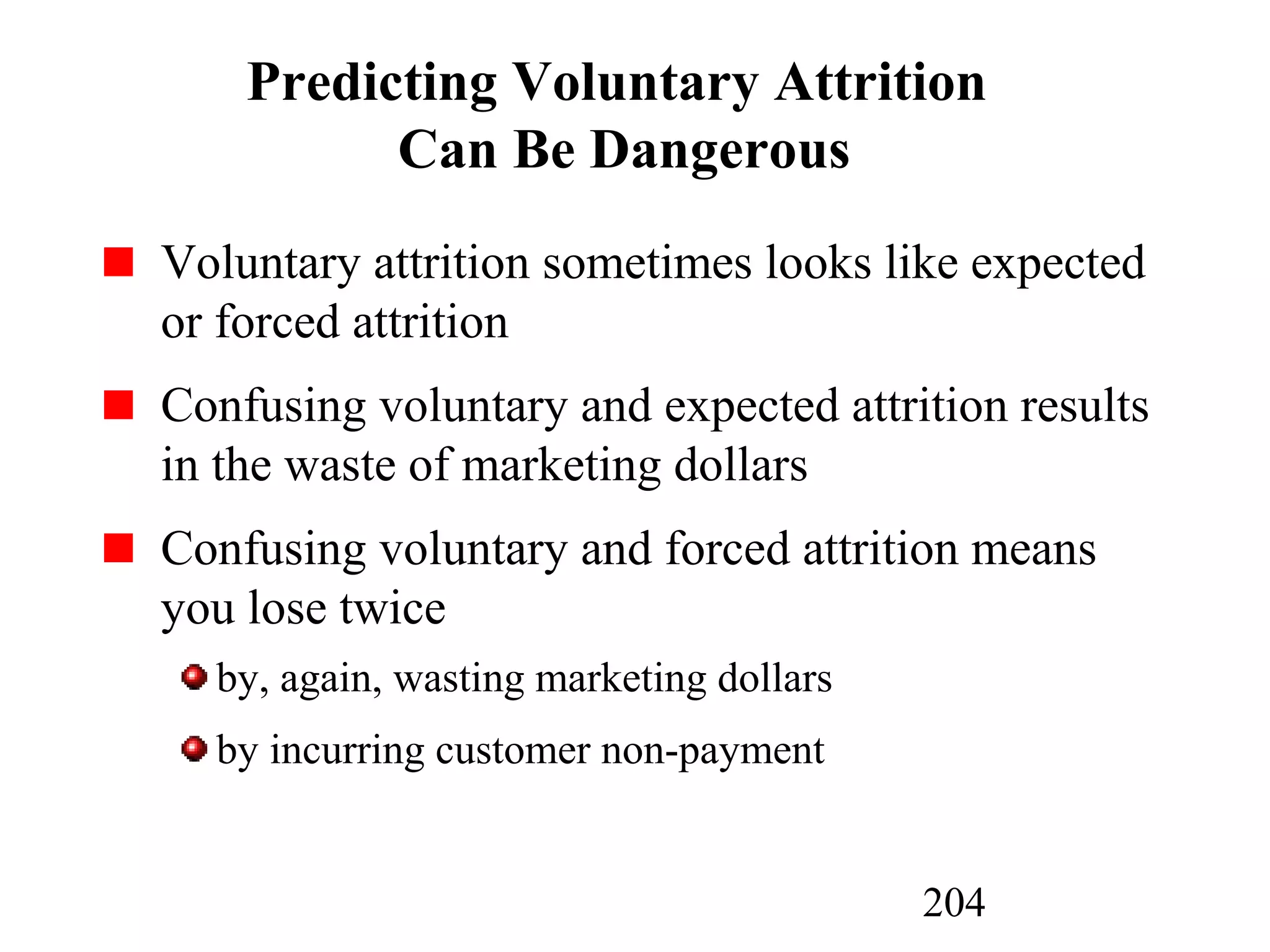 204
Predicting Voluntary Attrition
Can Be Dangerous
Voluntary attrition sometimes looks like expected
or forced attrition
Confusing voluntary and expected attrition results
in the waste of marketing dollars
Confusing voluntary and forced attrition means
you lose twice
by, again, wasting marketing dollars
by incurring customer non-payment
 