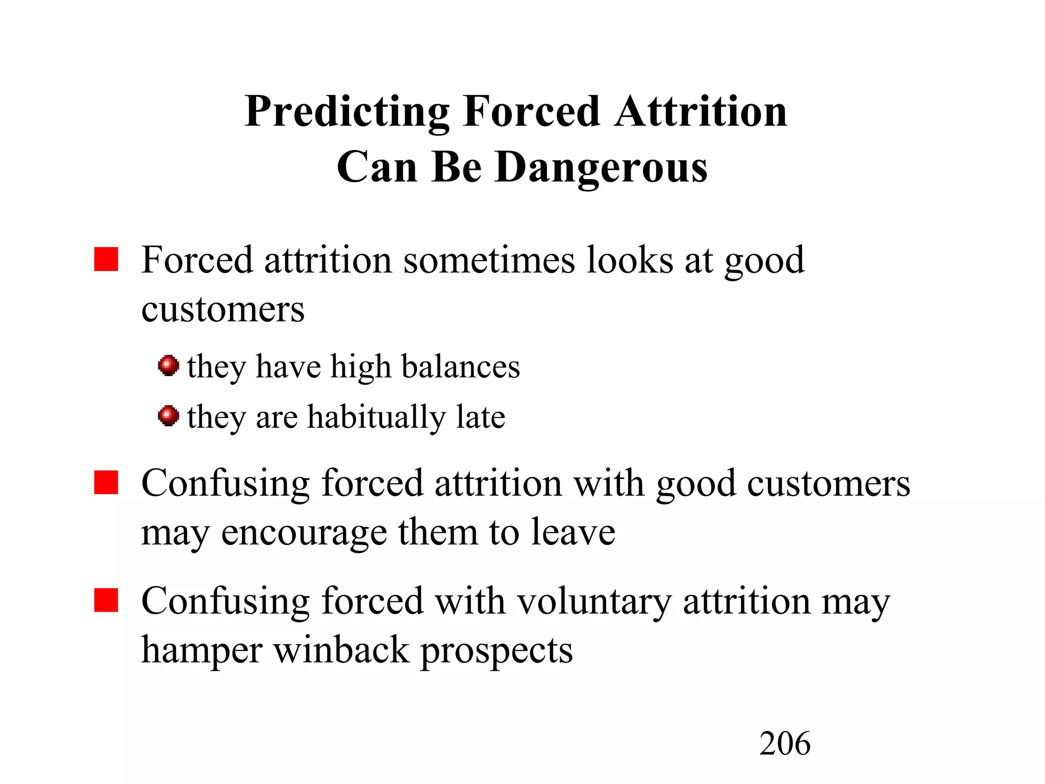 206
Predicting Forced Attrition
Can Be Dangerous
Forced attrition sometimes looks at good
customers
they have high balances
they are habitually late
Confusing forced attrition with good customers
may encourage them to leave
Confusing forced with voluntary attrition may
hamper winback prospects
 