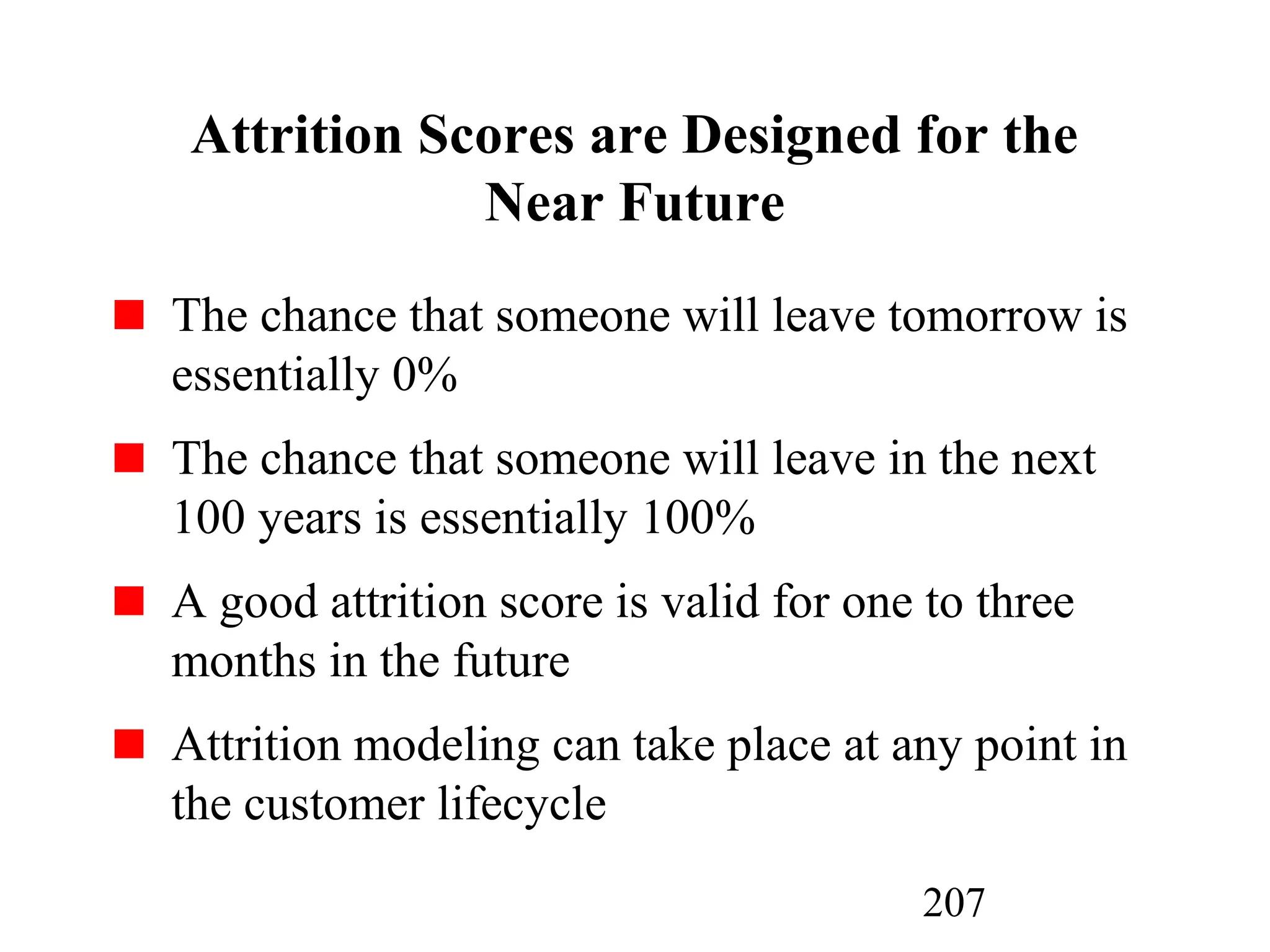 207
Attrition Scores are Designed for the
Near Future
The chance that someone will leave tomorrow is
essentially 0%
The chance that someone will leave in the next
100 years is essentially 100%
A good attrition score is valid for one to three
months in the future
Attrition modeling can take place at any point in
the customer lifecycle
 