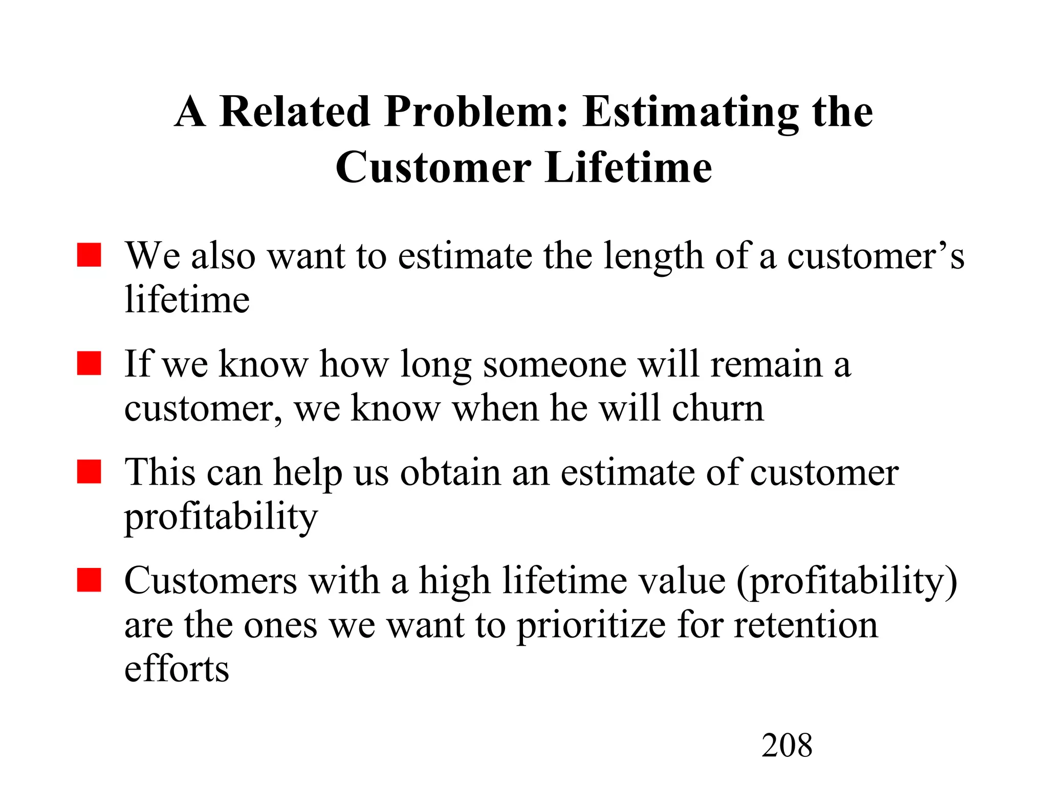 208
A Related Problem: Estimating the
Customer Lifetime
We also want to estimate the length of a customer’s
lifetime
If we know how long someone will remain a
customer, we know when he will churn
This can help us obtain an estimate of customer
profitability
Customers with a high lifetime value (profitability)
are the ones we want to prioritize for retention
efforts
 