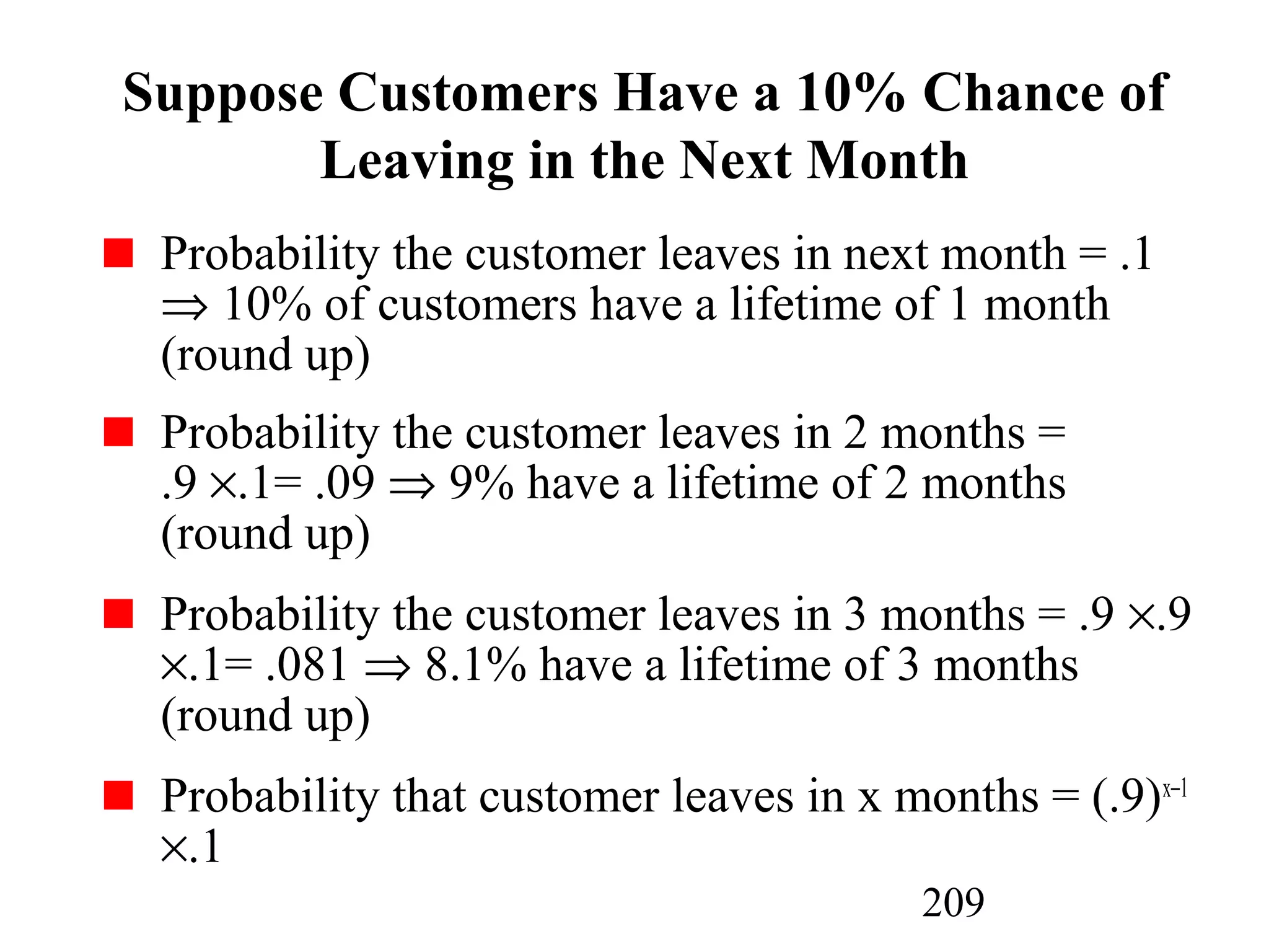 209
Suppose Customers Have a 10% Chance of
Leaving in the Next Month
Probability the customer leaves in next month = .1
⇒ 10% of customers have a lifetime of 1 month
(round up)
Probability the customer leaves in 2 months =
.9 ×.1= .09 ⇒ 9% have a lifetime of 2 months
(round up)
Probability the customer leaves in 3 months = .9 ×.9
×.1= .081 ⇒ 8.1% have a lifetime of 3 months
(round up)
Probability that customer leaves in x months = (.9)x−1
×.1
 