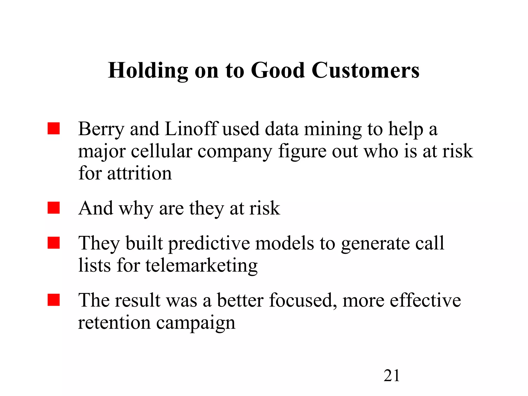 21
Holding on to Good Customers
Berry and Linoff used data mining to help a
major cellular company figure out who is at risk
for attrition
And why are they at risk
They built predictive models to generate call
lists for telemarketing
The result was a better focused, more effective
retention campaign
 