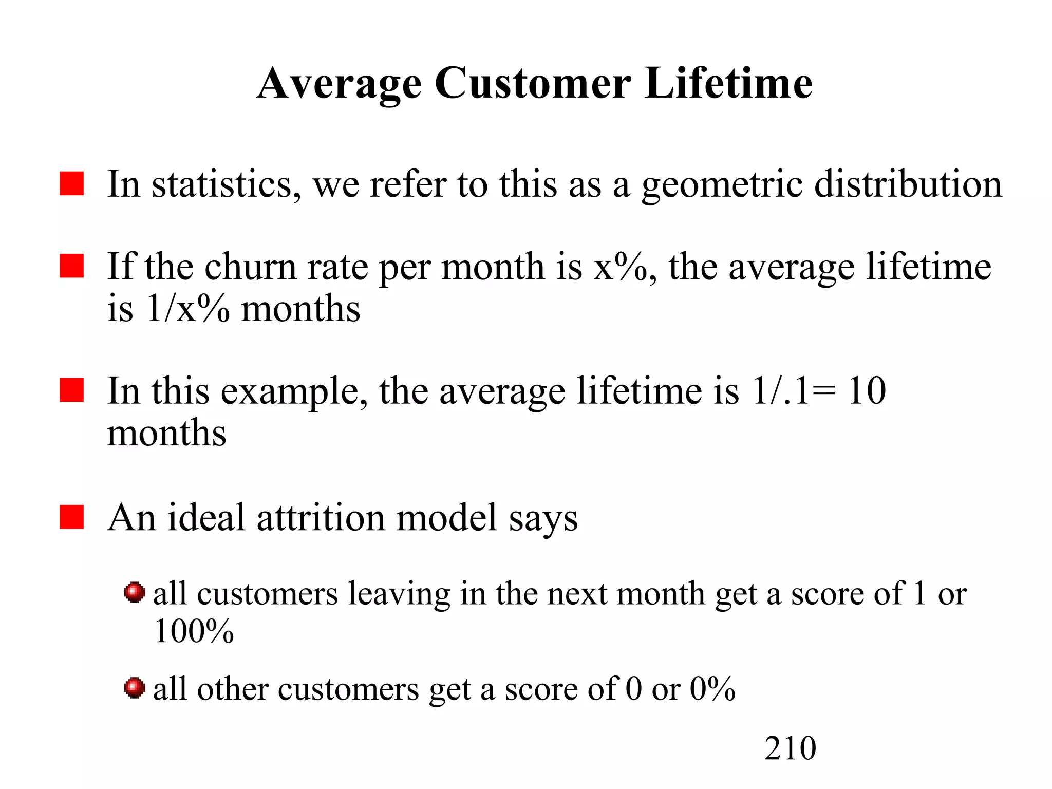 210
Average Customer Lifetime
In statistics, we refer to this as a geometric distribution
If the churn rate per month is x%, the average lifetime
is 1/x% months
In this example, the average lifetime is 1/.1= 10
months
An ideal attrition model says
all customers leaving in the next month get a score of 1 or
100%
all other customers get a score of 0 or 0%
 