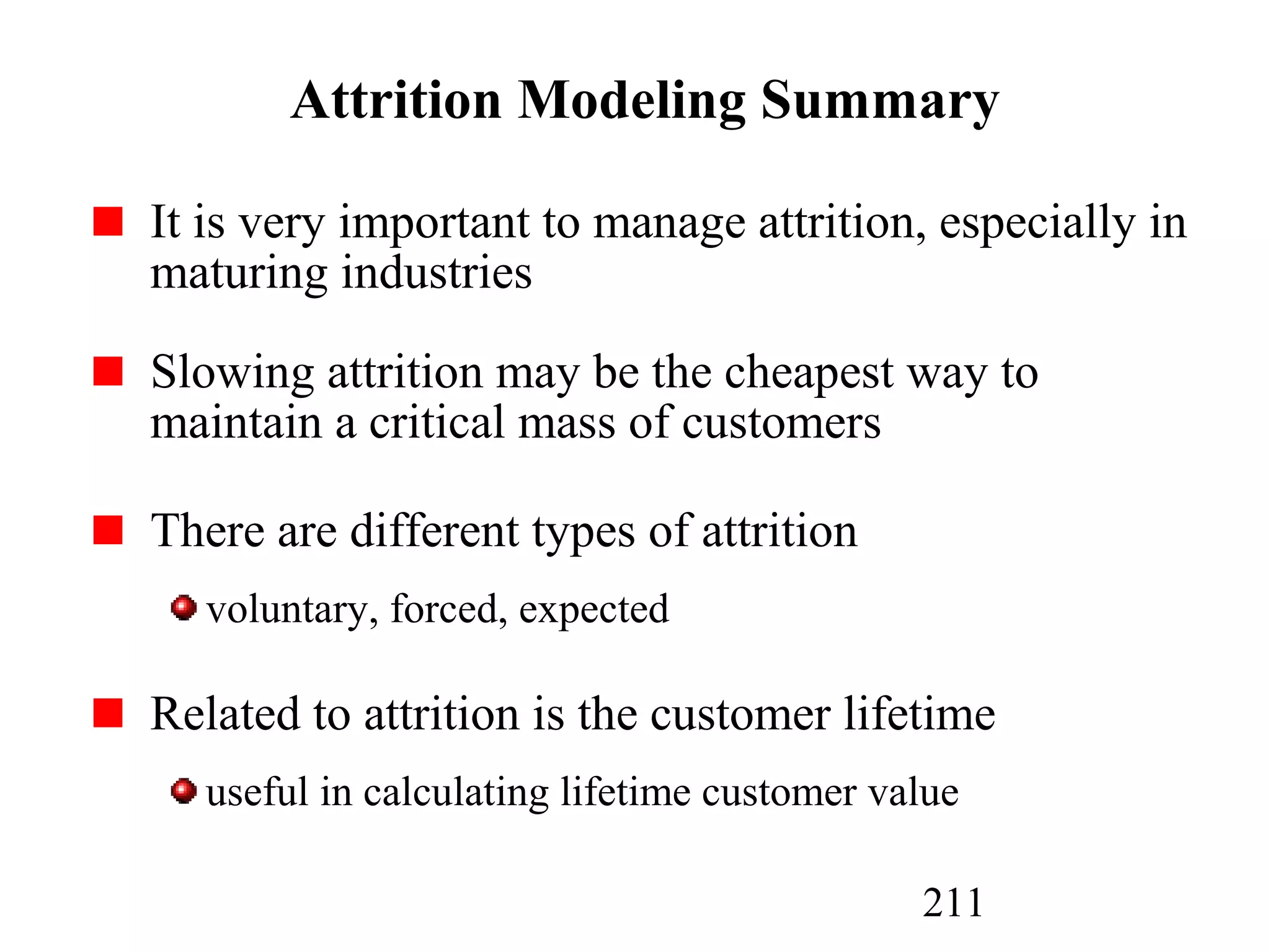211
Attrition Modeling Summary
It is very important to manage attrition, especially in
maturing industries
Slowing attrition may be the cheapest way to
maintain a critical mass of customers
There are different types of attrition
voluntary, forced, expected
Related to attrition is the customer lifetime
useful in calculating lifetime customer value
 