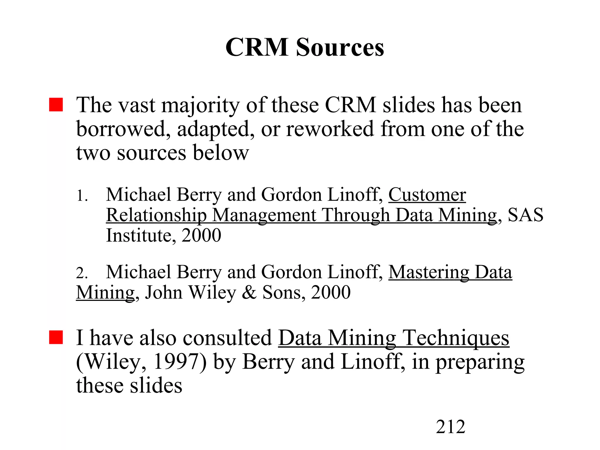 212
CRM Sources
The vast majority of these CRM slides has been
borrowed, adapted, or reworked from one of the
two sources below
1. Michael Berry and Gordon Linoff, Customer
Relationship Management Through Data Mining, SAS
Institute, 2000
2. Michael Berry and Gordon Linoff, Mastering Data
Mining, John Wiley & Sons, 2000
I have also consulted Data Mining Techniques
(Wiley, 1997) by Berry and Linoff, in preparing
these slides
 