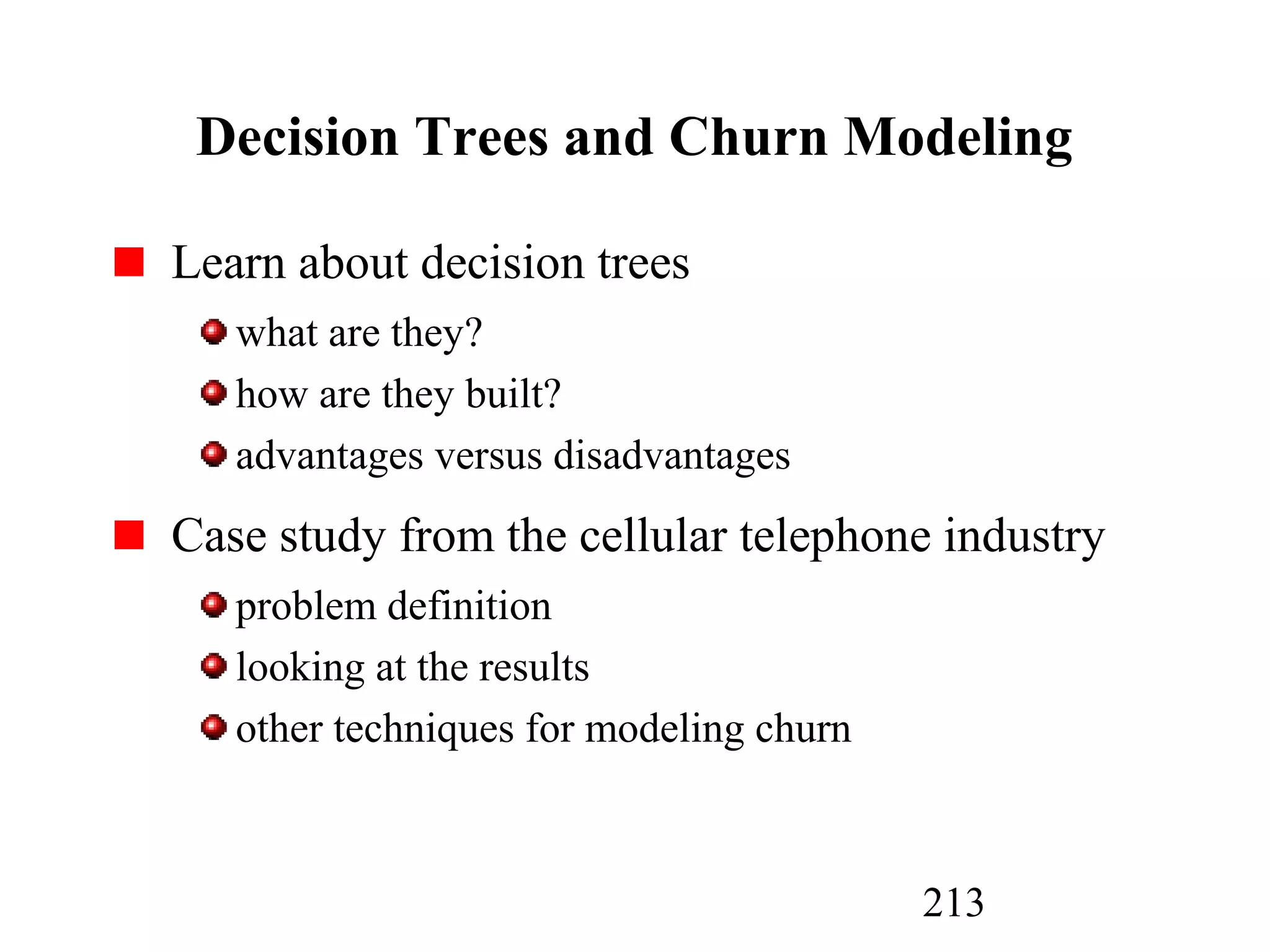 213
Decision Trees and Churn Modeling
Learn about decision trees
what are they?
how are they built?
advantages versus disadvantages
Case study from the cellular telephone industry
problem definition
looking at the results
other techniques for modeling churn
 