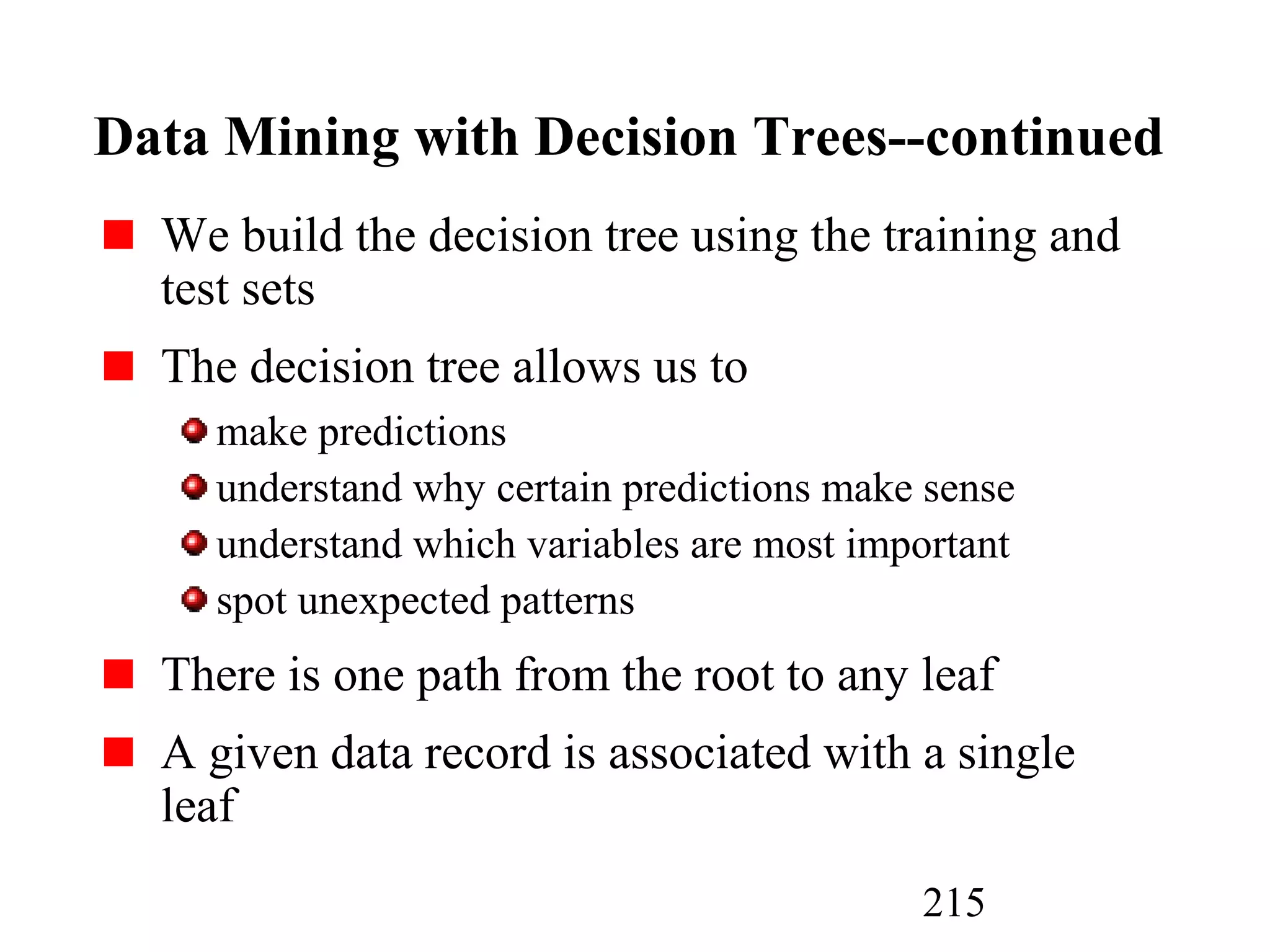 215
Data Mining with Decision Trees--continued
We build the decision tree using the training and
test sets
The decision tree allows us to
make predictions
understand why certain predictions make sense
understand which variables are most important
spot unexpected patterns
There is one path from the root to any leaf
A given data record is associated with a single
leaf
 