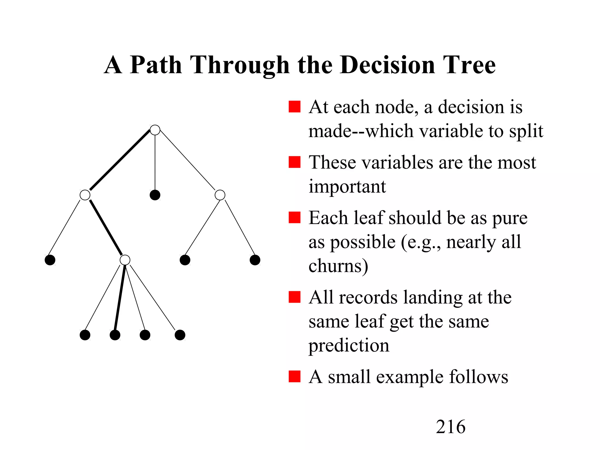 216
A Path Through the Decision Tree
At each node, a decision is
made--which variable to split
These variables are the most
important
Each leaf should be as pure
as possible (e.g., nearly all
churns)
All records landing at the
same leaf get the same
prediction
A small example follows
 