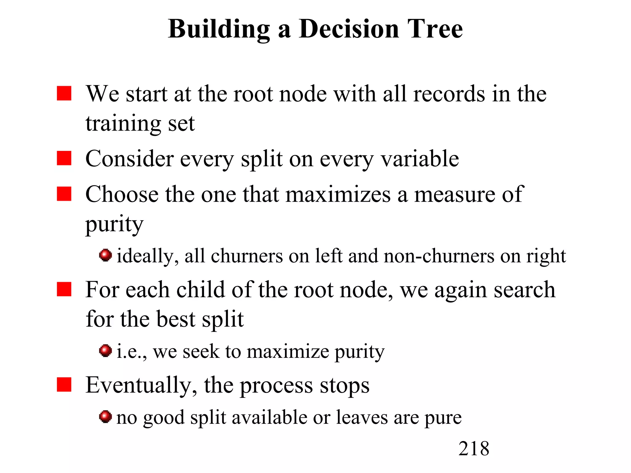 218
Building a Decision Tree
We start at the root node with all records in the
training set
Consider every split on every variable
Choose the one that maximizes a measure of
purity
ideally, all churners on left and non-churners on right
For each child of the root node, we again search
for the best split
i.e., we seek to maximize purity
Eventually, the process stops
no good split available or leaves are pure
 