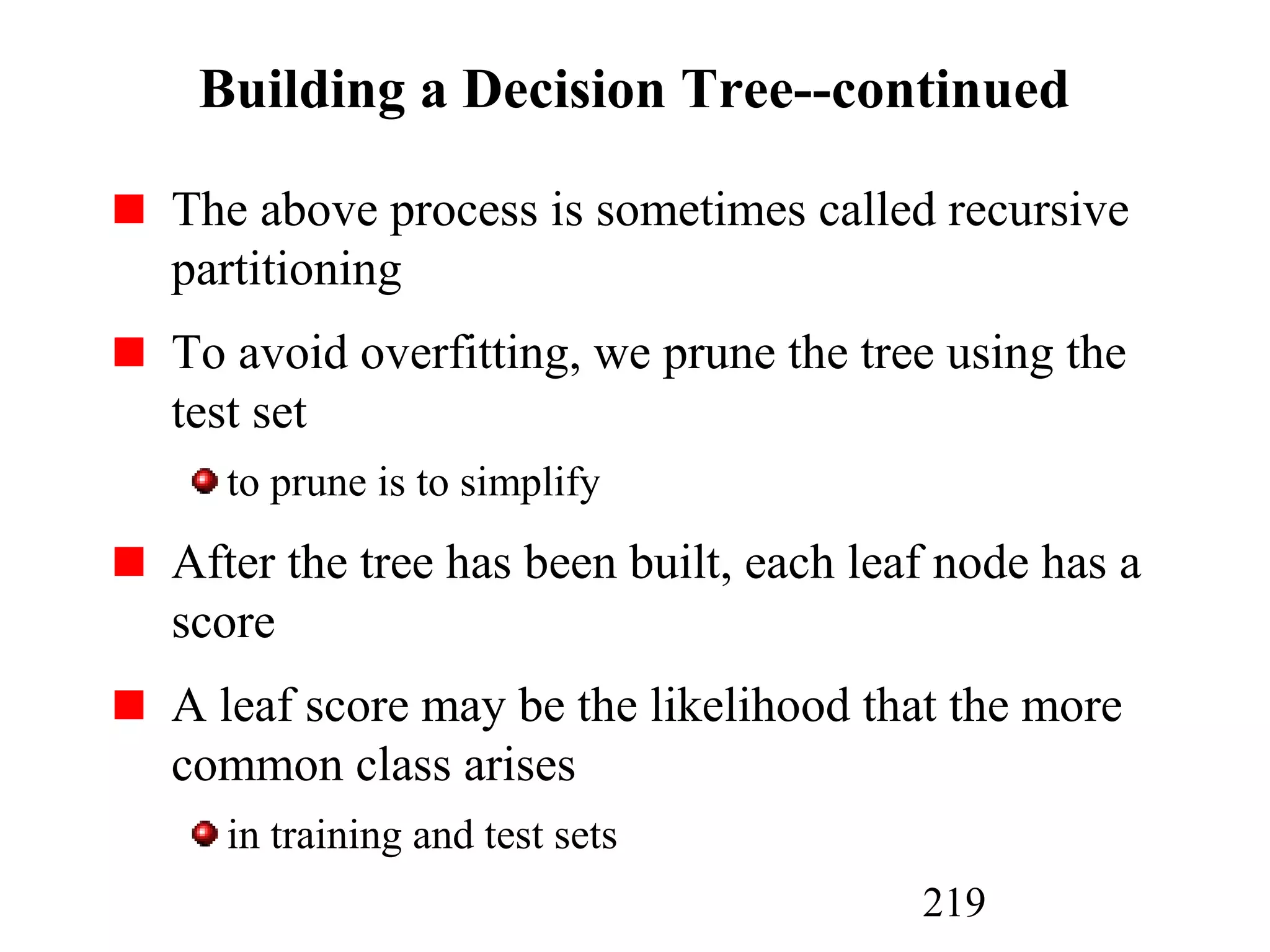 219
Building a Decision Tree--continued
The above process is sometimes called recursive
partitioning
To avoid overfitting, we prune the tree using the
test set
to prune is to simplify
After the tree has been built, each leaf node has a
score
A leaf score may be the likelihood that the more
common class arises
in training and test sets
 