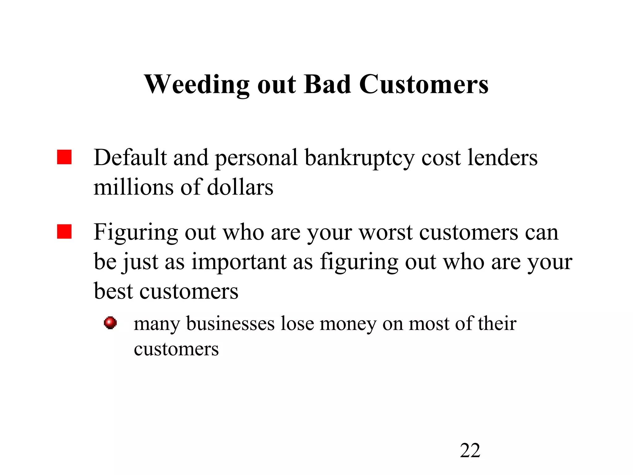 22
Weeding out Bad Customers
Default and personal bankruptcy cost lenders
millions of dollars
Figuring out who are your worst customers can
be just as important as figuring out who are your
best customers
many businesses lose money on most of their
customers
 