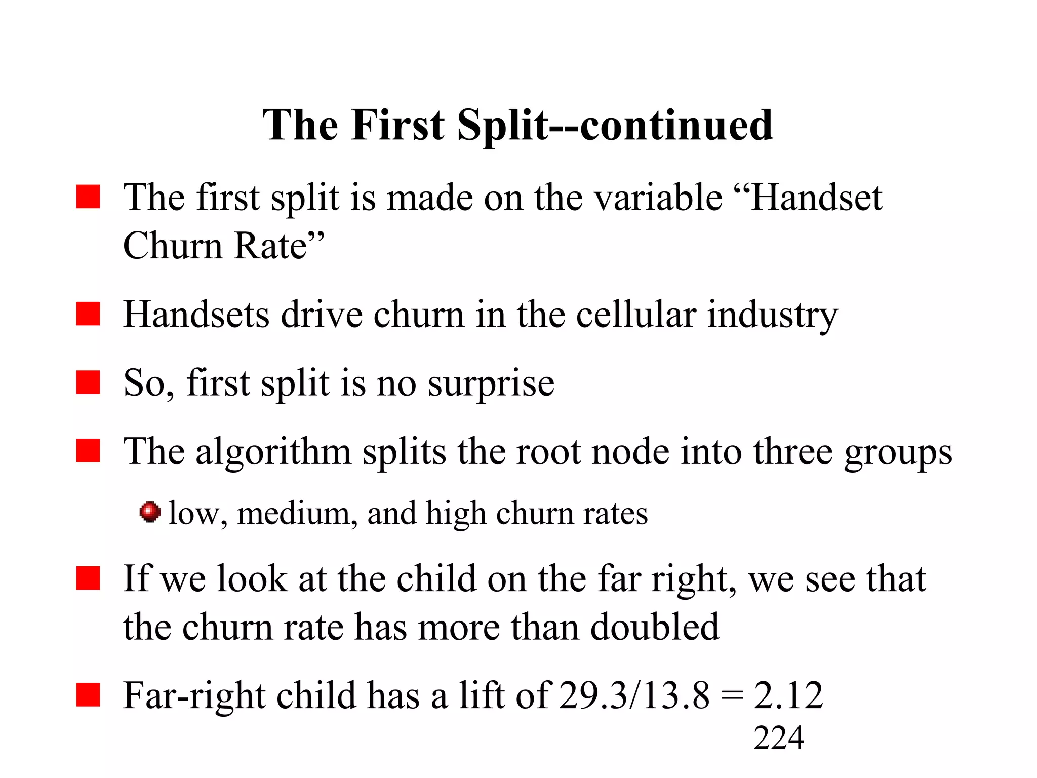 224
The First Split--continued
The first split is made on the variable “Handset
Churn Rate”
Handsets drive churn in the cellular industry
So, first split is no surprise
The algorithm splits the root node into three groups
low, medium, and high churn rates
If we look at the child on the far right, we see that
the churn rate has more than doubled
Far-right child has a lift of 29.3/13.8 = 2.12
 