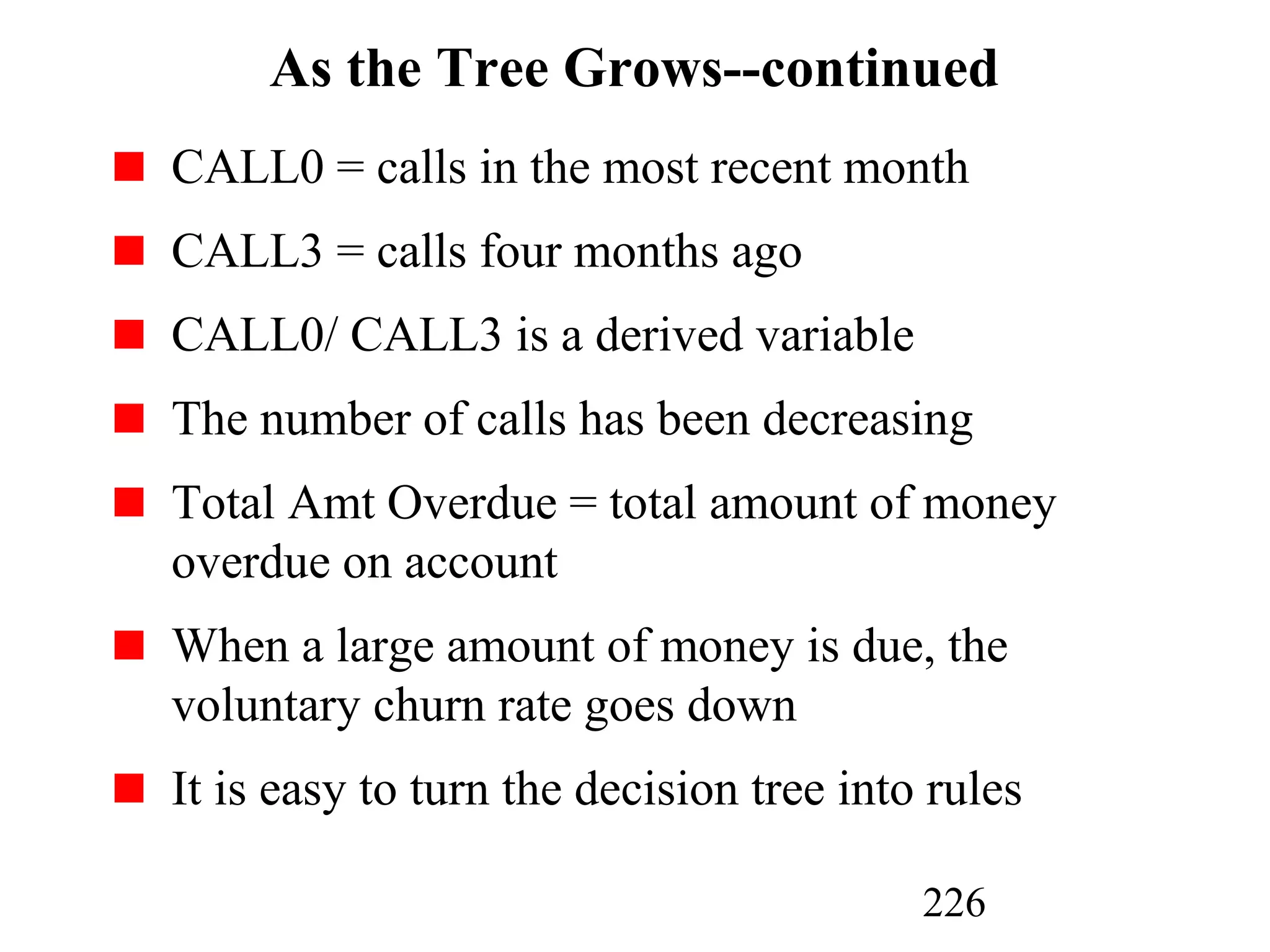 226
As the Tree Grows--continued
CALL0 = calls in the most recent month
CALL3 = calls four months ago
CALL0/ CALL3 is a derived variable
The number of calls has been decreasing
Total Amt Overdue = total amount of money
overdue on account
When a large amount of money is due, the
voluntary churn rate goes down
It is easy to turn the decision tree into rules
 