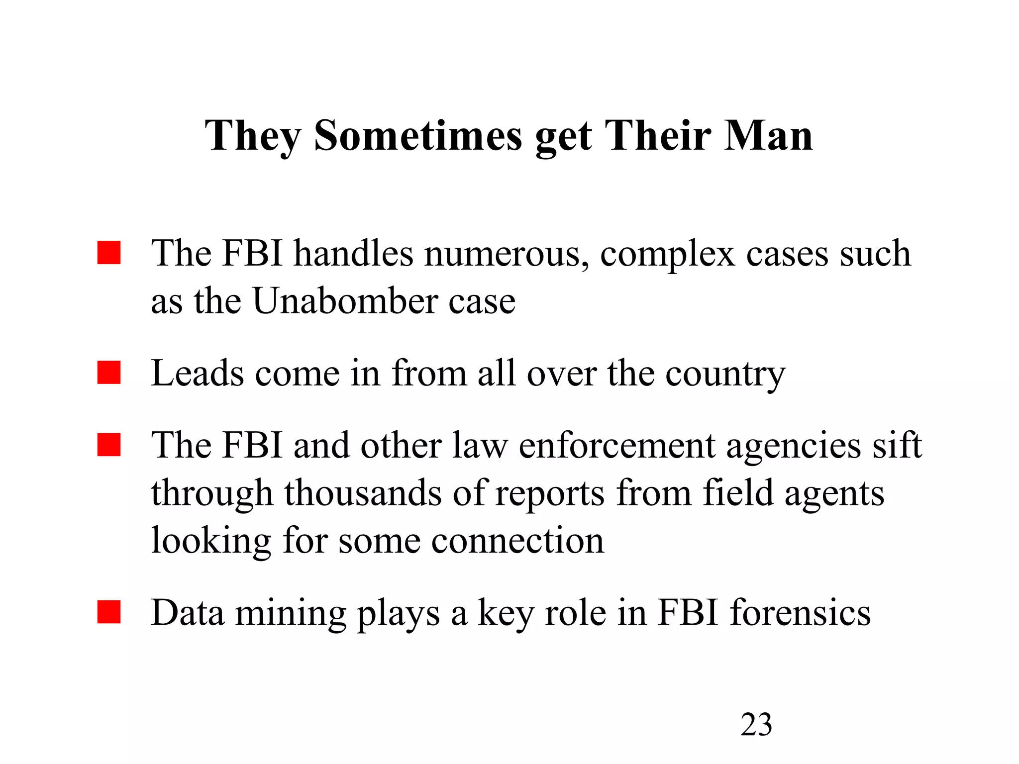 23
They Sometimes get Their Man
The FBI handles numerous, complex cases such
as the Unabomber case
Leads come in from all over the country
The FBI and other law enforcement agencies sift
through thousands of reports from field agents
looking for some connection
Data mining plays a key role in FBI forensics
 