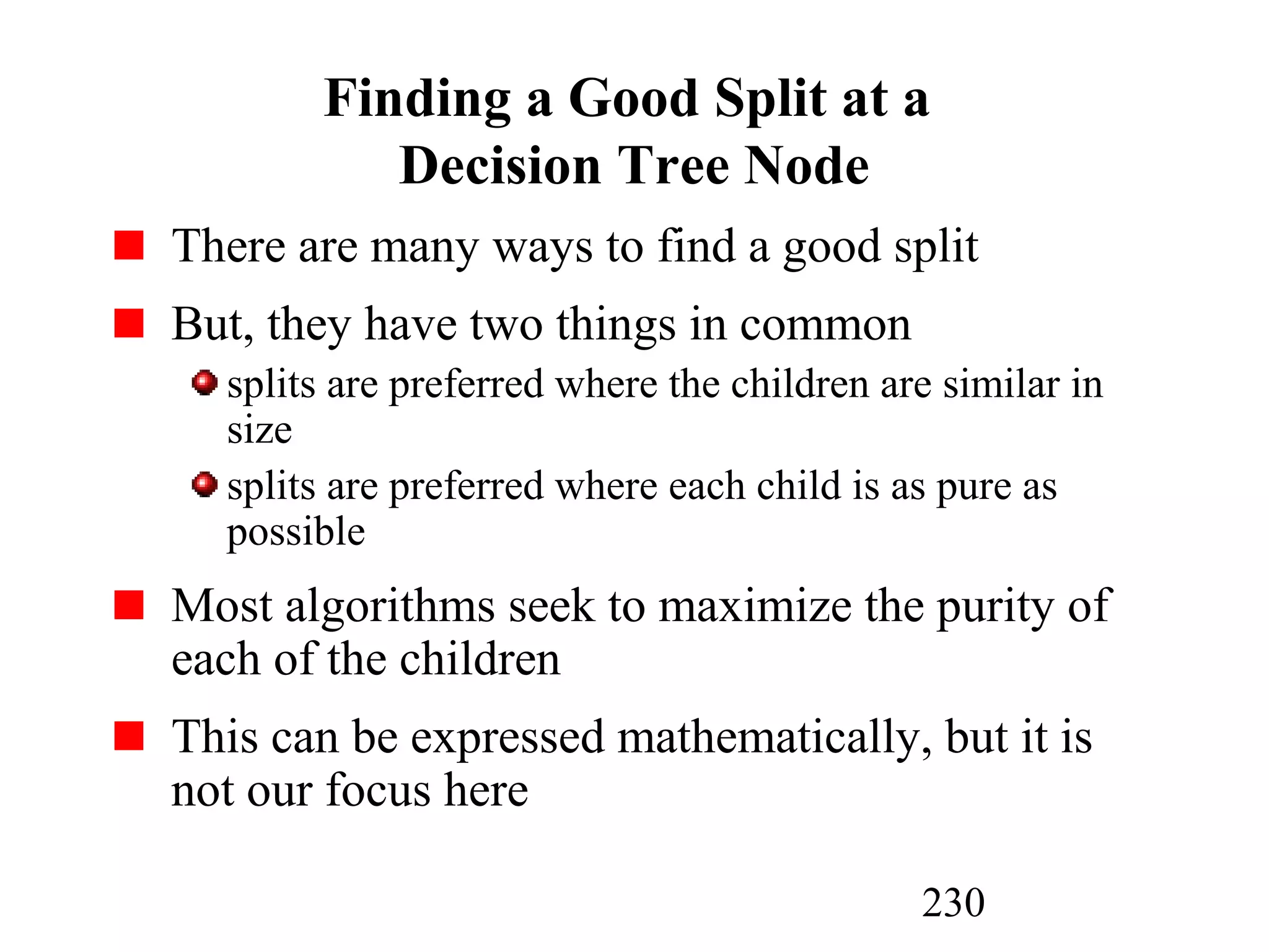 230
Finding a Good Split at a
Decision Tree Node
There are many ways to find a good split
But, they have two things in common
splits are preferred where the children are similar in
size
splits are preferred where each child is as pure as
possible
Most algorithms seek to maximize the purity of
each of the children
This can be expressed mathematically, but it is
not our focus here
 