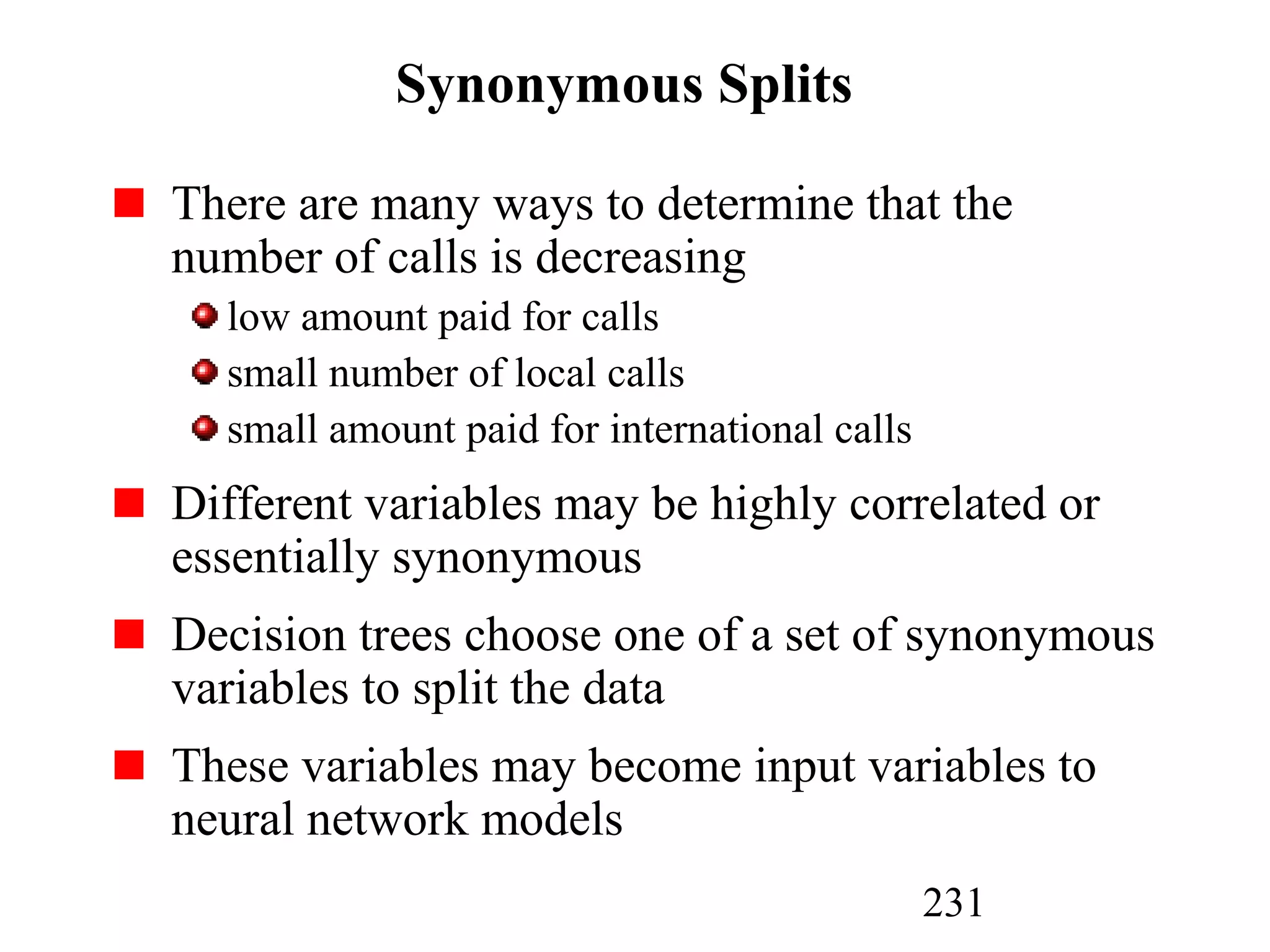 231
Synonymous Splits
There are many ways to determine that the
number of calls is decreasing
low amount paid for calls
small number of local calls
small amount paid for international calls
Different variables may be highly correlated or
essentially synonymous
Decision trees choose one of a set of synonymous
variables to split the data
These variables may become input variables to
neural network models
 
