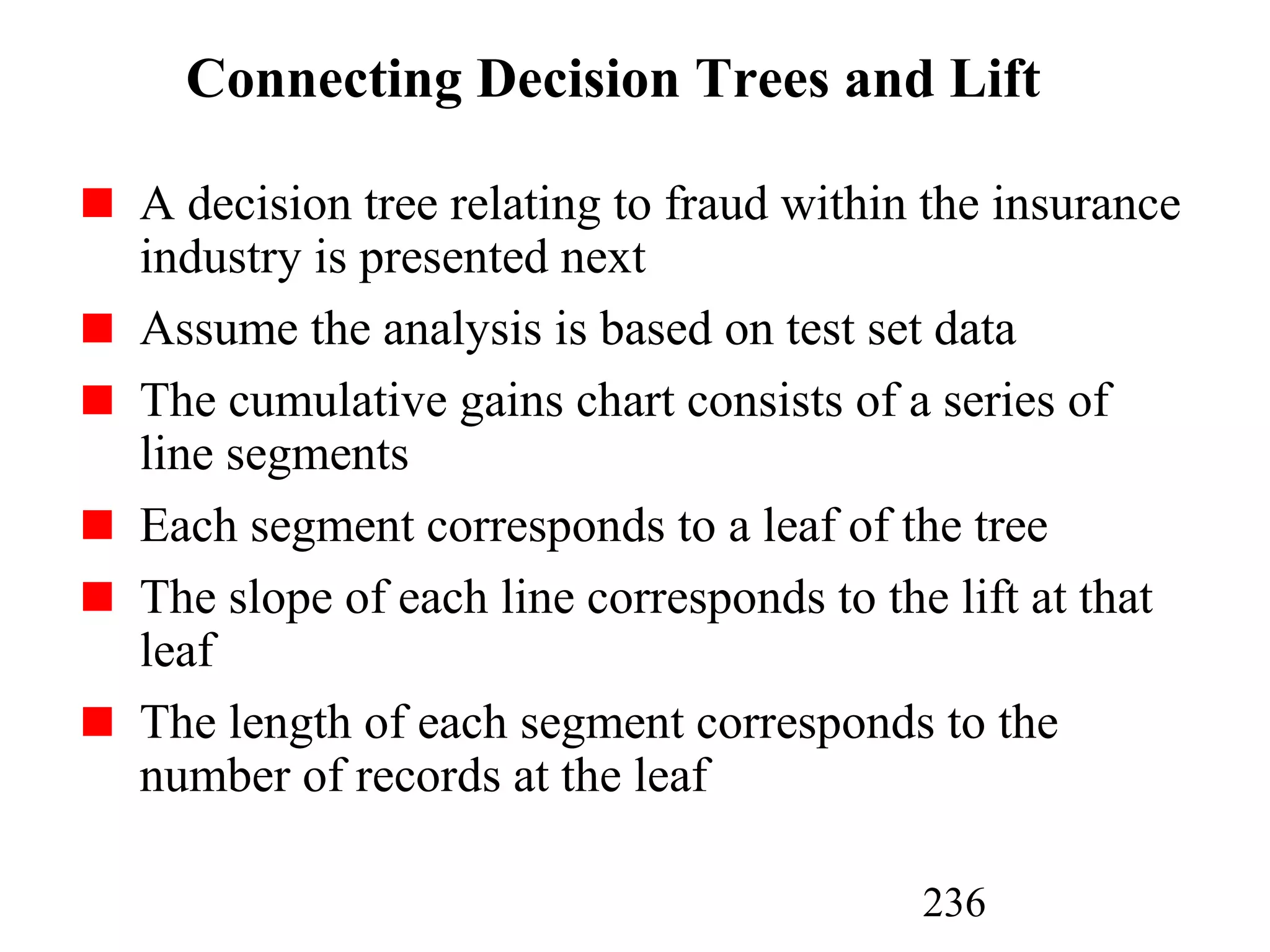 236
Connecting Decision Trees and Lift
A decision tree relating to fraud within the insurance
industry is presented next
Assume the analysis is based on test set data
The cumulative gains chart consists of a series of
line segments
Each segment corresponds to a leaf of the tree
The slope of each line corresponds to the lift at that
leaf
The length of each segment corresponds to the
number of records at the leaf
 