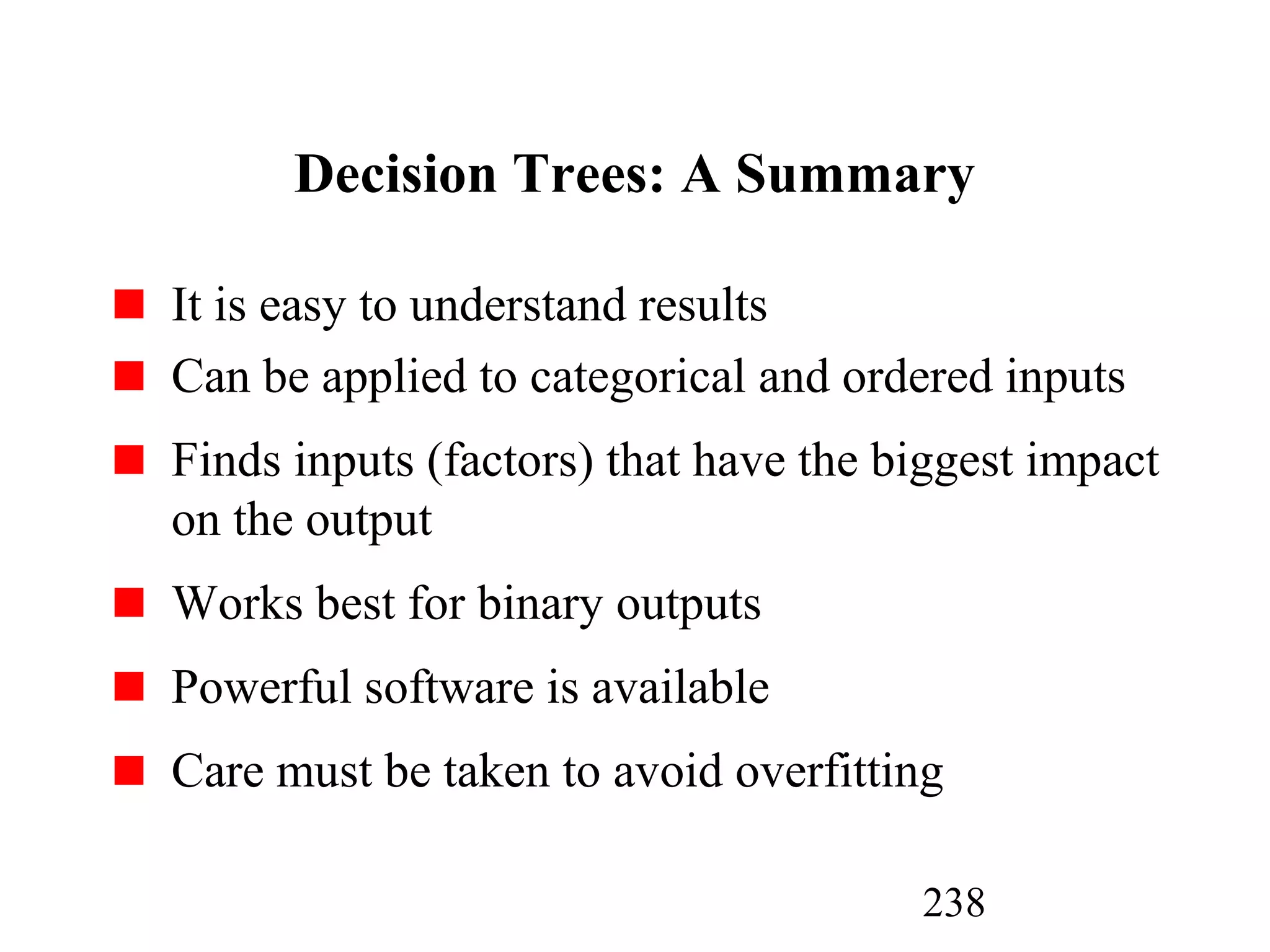 238
Decision Trees: A Summary
It is easy to understand results
Can be applied to categorical and ordered inputs
Finds inputs (factors) that have the biggest impact
on the output
Works best for binary outputs
Powerful software is available
Care must be taken to avoid overfitting
 