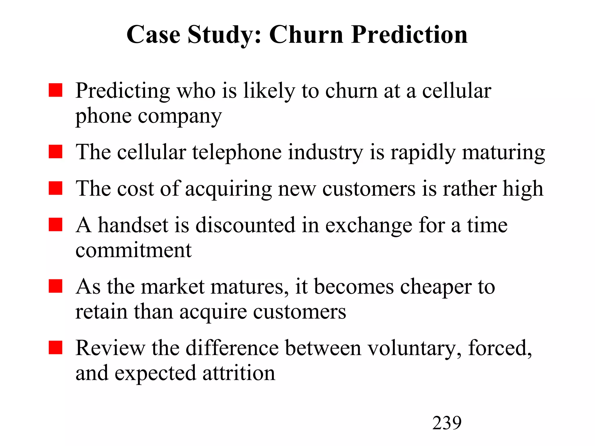 239
Case Study: Churn Prediction
Predicting who is likely to churn at a cellular
phone company
The cellular telephone industry is rapidly maturing
The cost of acquiring new customers is rather high
A handset is discounted in exchange for a time
commitment
As the market matures, it becomes cheaper to
retain than acquire customers
Review the difference between voluntary, forced,
and expected attrition
 