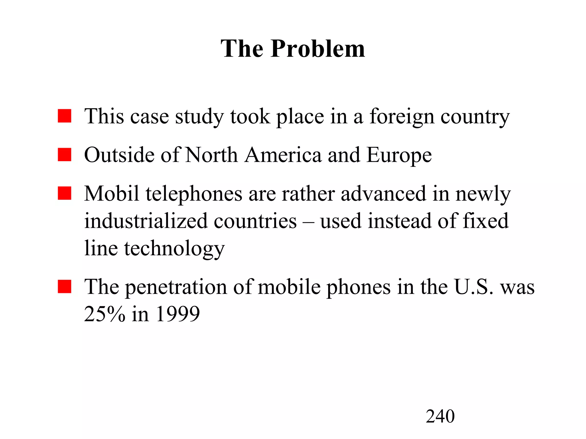 240
The Problem
This case study took place in a foreign country
Outside of North America and Europe
Mobil telephones are rather advanced in newly
industrialized countries – used instead of fixed
line technology
The penetration of mobile phones in the U.S. was
25% in 1999
 