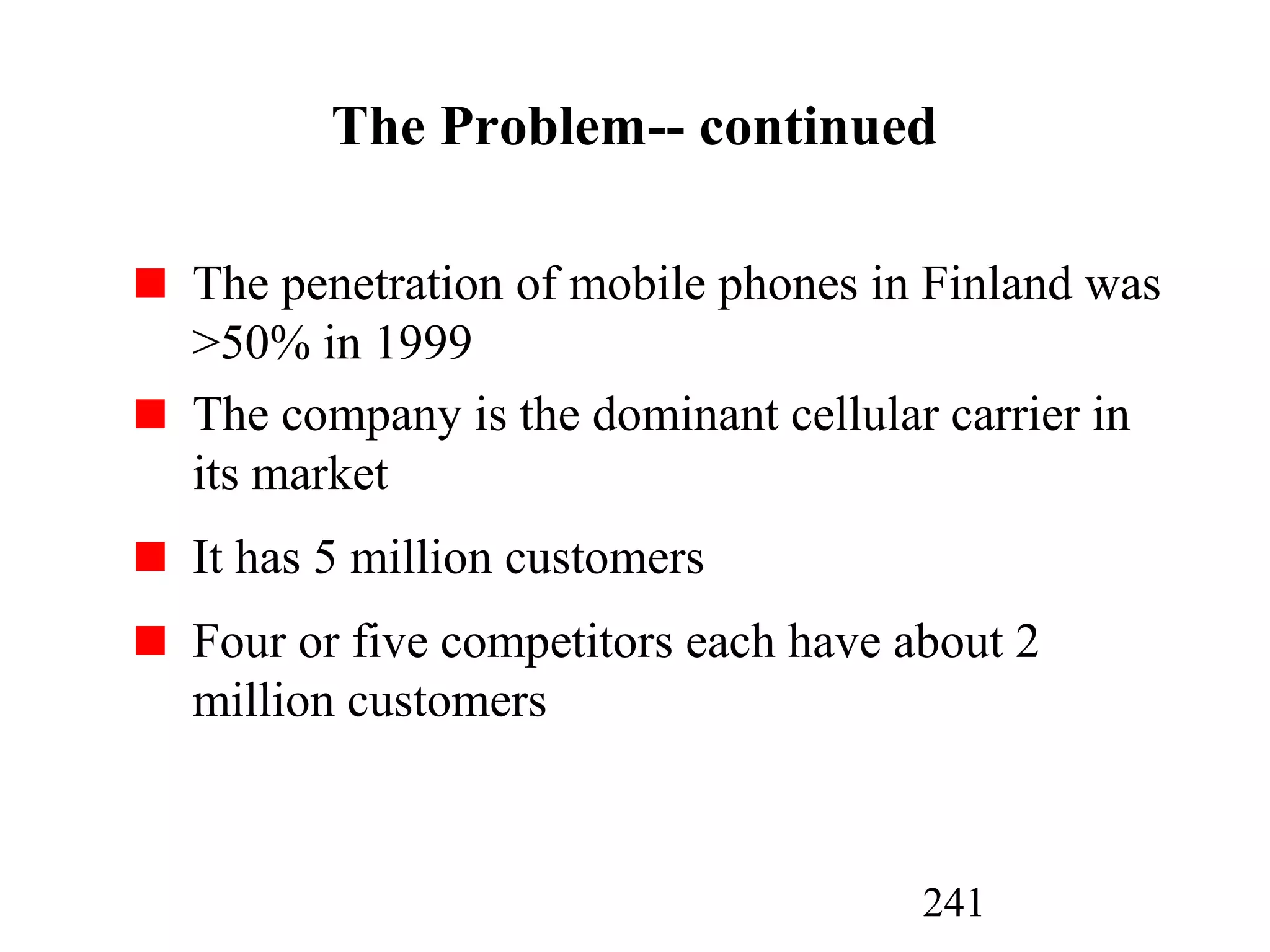 241
The Problem-- continued
The penetration of mobile phones in Finland was
>50% in 1999
The company is the dominant cellular carrier in
its market
It has 5 million customers
Four or five competitors each have about 2
million customers
 