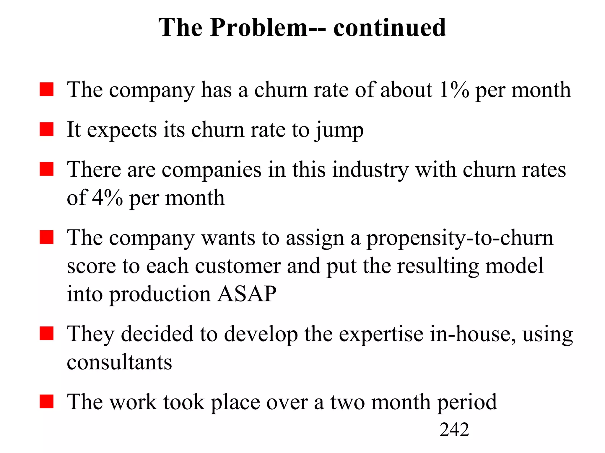 242
The Problem-- continued
The company has a churn rate of about 1% per month
It expects its churn rate to jump
There are companies in this industry with churn rates
of 4% per month
The company wants to assign a propensity-to-churn
score to each customer and put the resulting model
into production ASAP
They decided to develop the expertise in-house, using
consultants
The work took place over a two month period
 