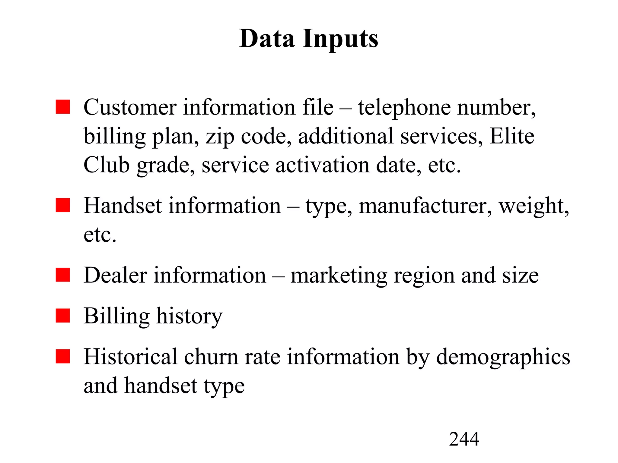 244
Data Inputs
Customer information file – telephone number,
billing plan, zip code, additional services, Elite
Club grade, service activation date, etc.
Handset information – type, manufacturer, weight,
etc.
Dealer information – marketing region and size
Billing history
Historical churn rate information by demographics
and handset type
 