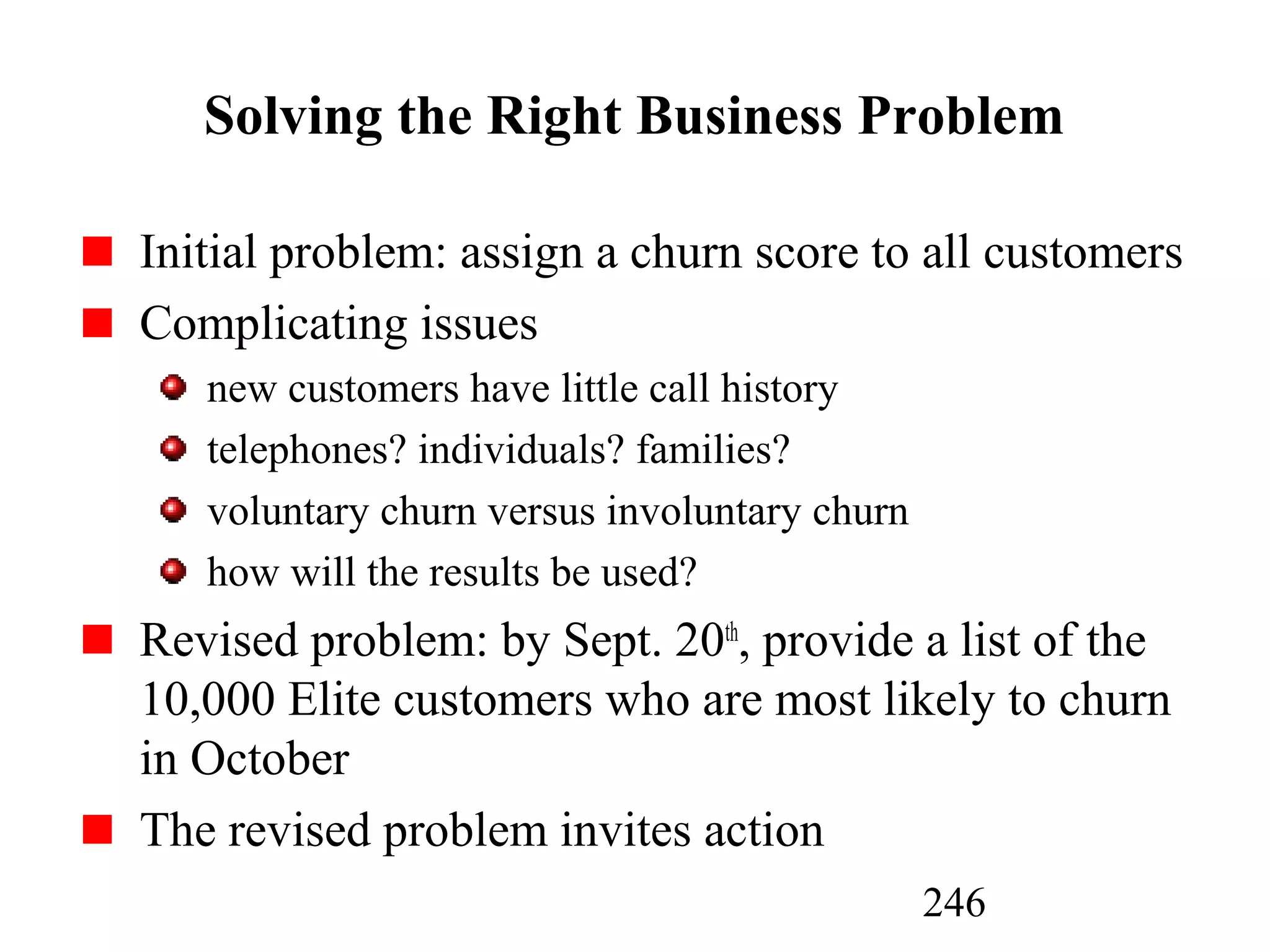246
Solving the Right Business Problem
Initial problem: assign a churn score to all customers
Complicating issues
new customers have little call history
telephones? individuals? families?
voluntary churn versus involuntary churn
how will the results be used?
Revised problem: by Sept. 20th
, provide a list of the
10,000 Elite customers who are most likely to churn
in October
The revised problem invites action
 