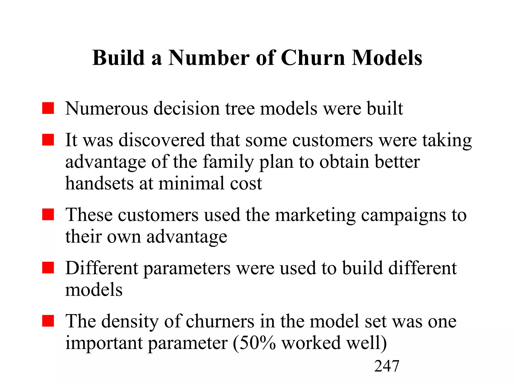 247
Build a Number of Churn Models
Numerous decision tree models were built
It was discovered that some customers were taking
advantage of the family plan to obtain better
handsets at minimal cost
These customers used the marketing campaigns to
their own advantage
Different parameters were used to build different
models
The density of churners in the model set was one
important parameter (50% worked well)
 