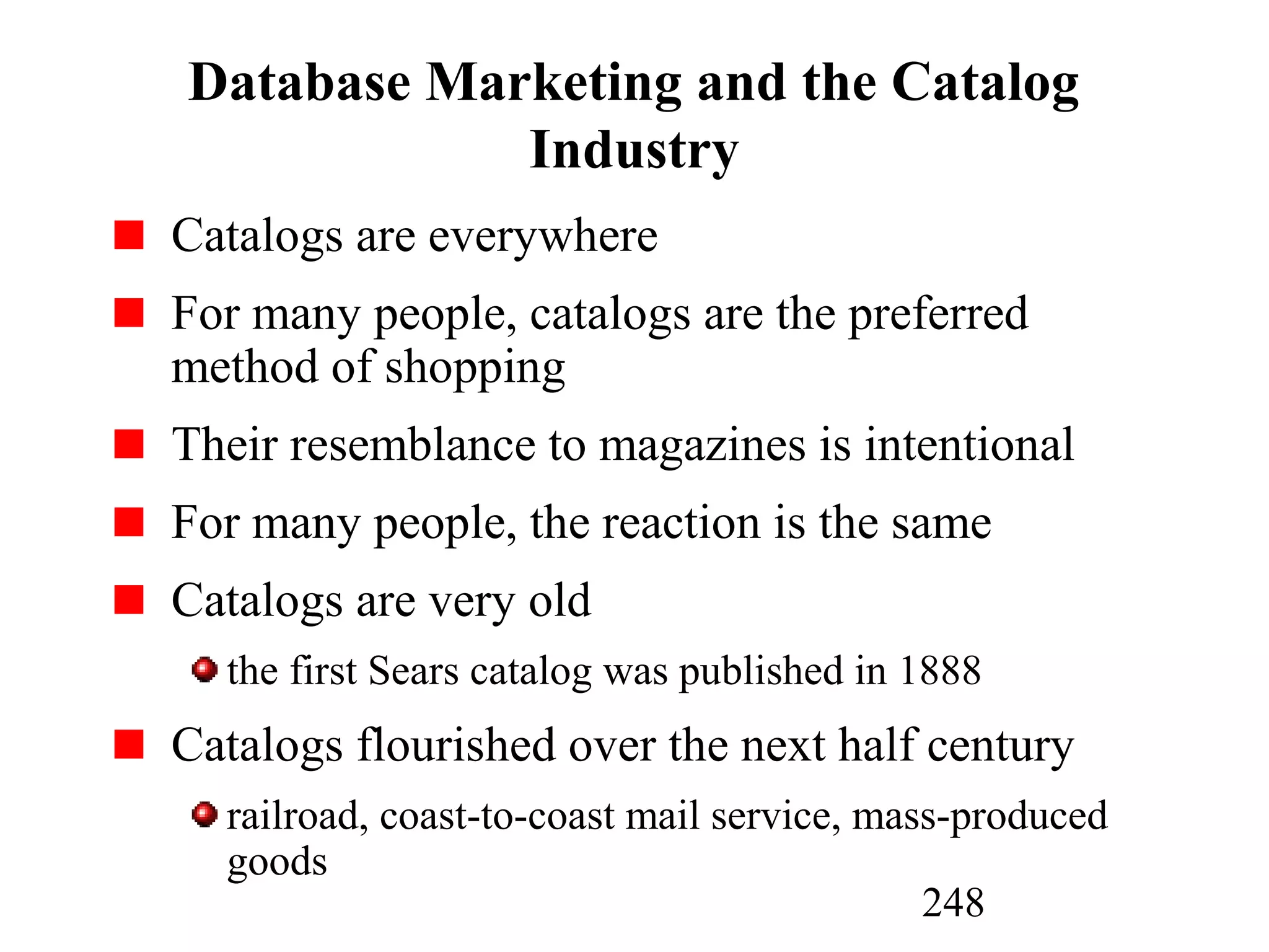 248
Database Marketing and the Catalog
Industry
Catalogs are everywhere
For many people, catalogs are the preferred
method of shopping
Their resemblance to magazines is intentional
For many people, the reaction is the same
Catalogs are very old
the first Sears catalog was published in 1888
Catalogs flourished over the next half century
railroad, coast-to-coast mail service, mass-produced
goods
 