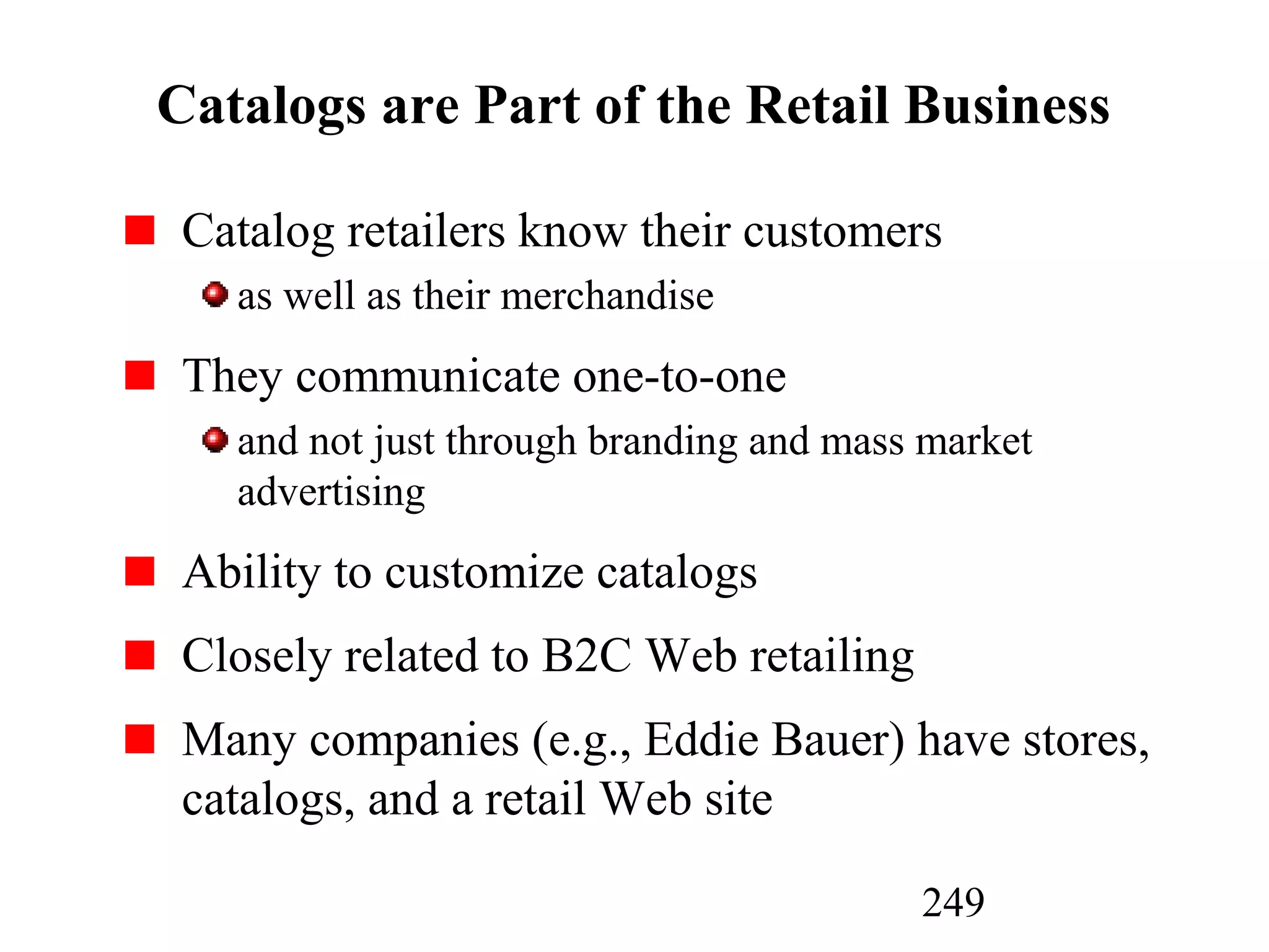 249
Catalogs are Part of the Retail Business
Catalog retailers know their customers
as well as their merchandise
They communicate one-to-one
and not just through branding and mass market
advertising
Ability to customize catalogs
Closely related to B2C Web retailing
Many companies (e.g., Eddie Bauer) have stores,
catalogs, and a retail Web site
 
