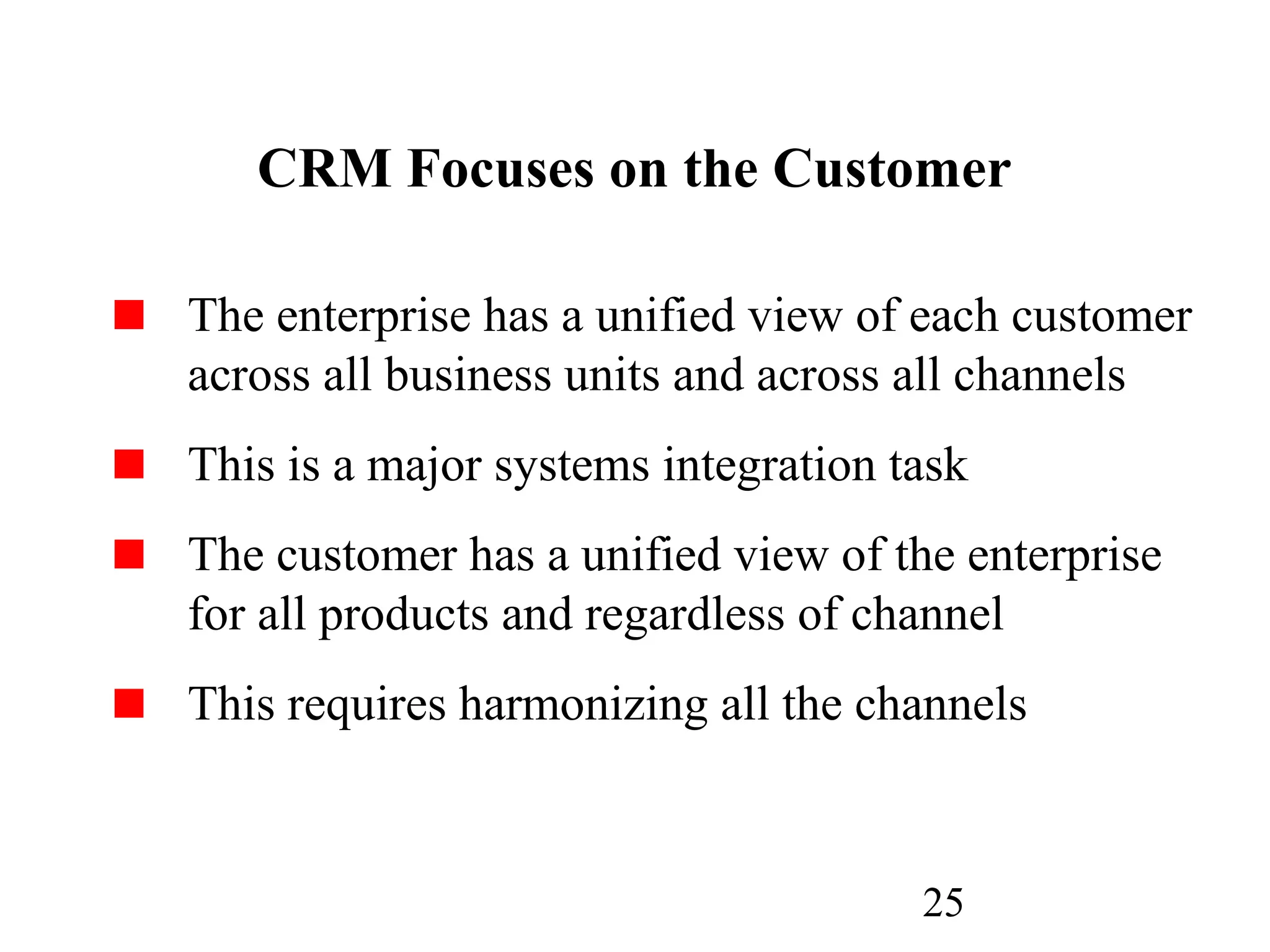 25
CRM Focuses on the Customer
The enterprise has a unified view of each customer
across all business units and across all channels
This is a major systems integration task
The customer has a unified view of the enterprise
for all products and regardless of channel
This requires harmonizing all the channels
 