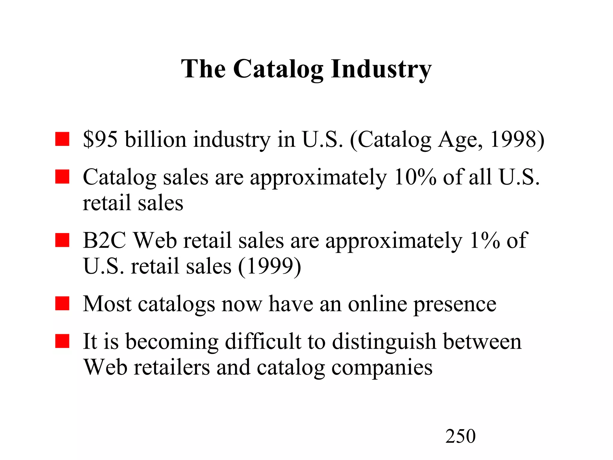 250
The Catalog Industry
$95 billion industry in U.S. (Catalog Age, 1998)
Catalog sales are approximately 10% of all U.S.
retail sales
B2C Web retail sales are approximately 1% of
U.S. retail sales (1999)
Most catalogs now have an online presence
It is becoming difficult to distinguish between
Web retailers and catalog companies
 