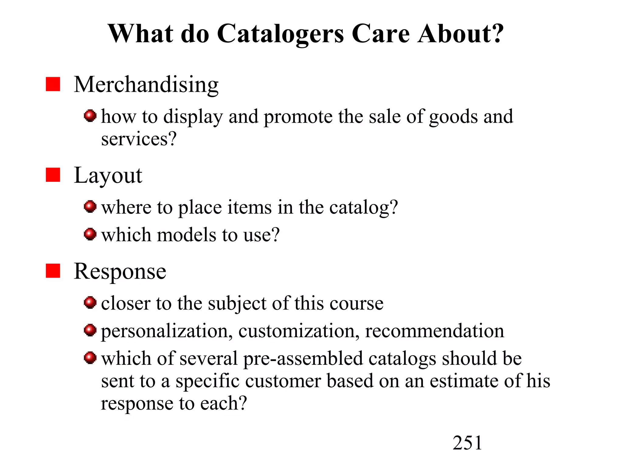 251
What do Catalogers Care About?
Merchandising
how to display and promote the sale of goods and
services?
Layout
where to place items in the catalog?
which models to use?
Response
closer to the subject of this course
personalization, customization, recommendation
which of several pre-assembled catalogs should be
sent to a specific customer based on an estimate of his
response to each?
 
