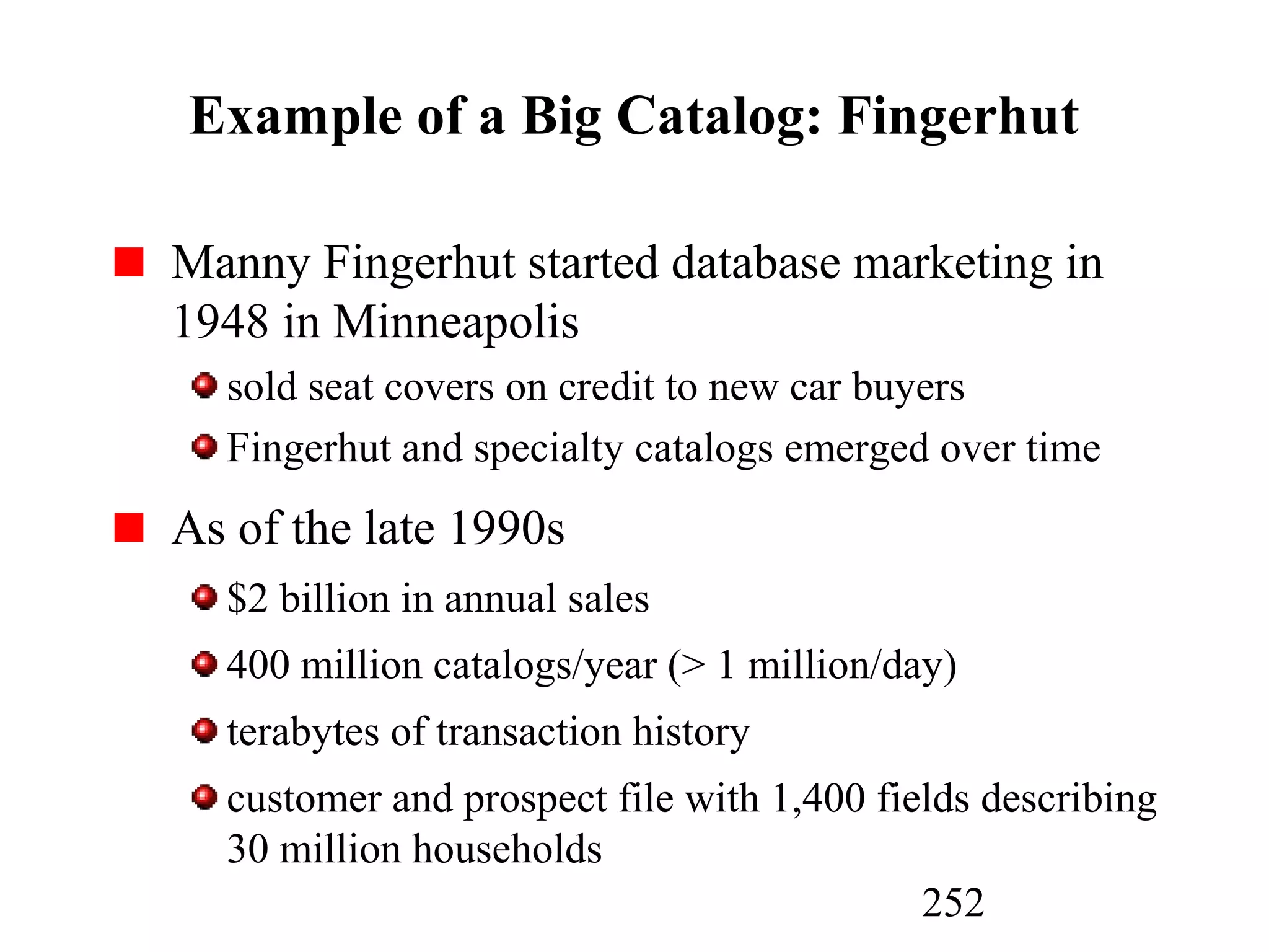 252
Example of a Big Catalog: Fingerhut
Manny Fingerhut started database marketing in
1948 in Minneapolis
sold seat covers on credit to new car buyers
Fingerhut and specialty catalogs emerged over time
As of the late 1990s
$2 billion in annual sales
400 million catalogs/year (> 1 million/day)
terabytes of transaction history
customer and prospect file with 1,400 fields describing
30 million households
 