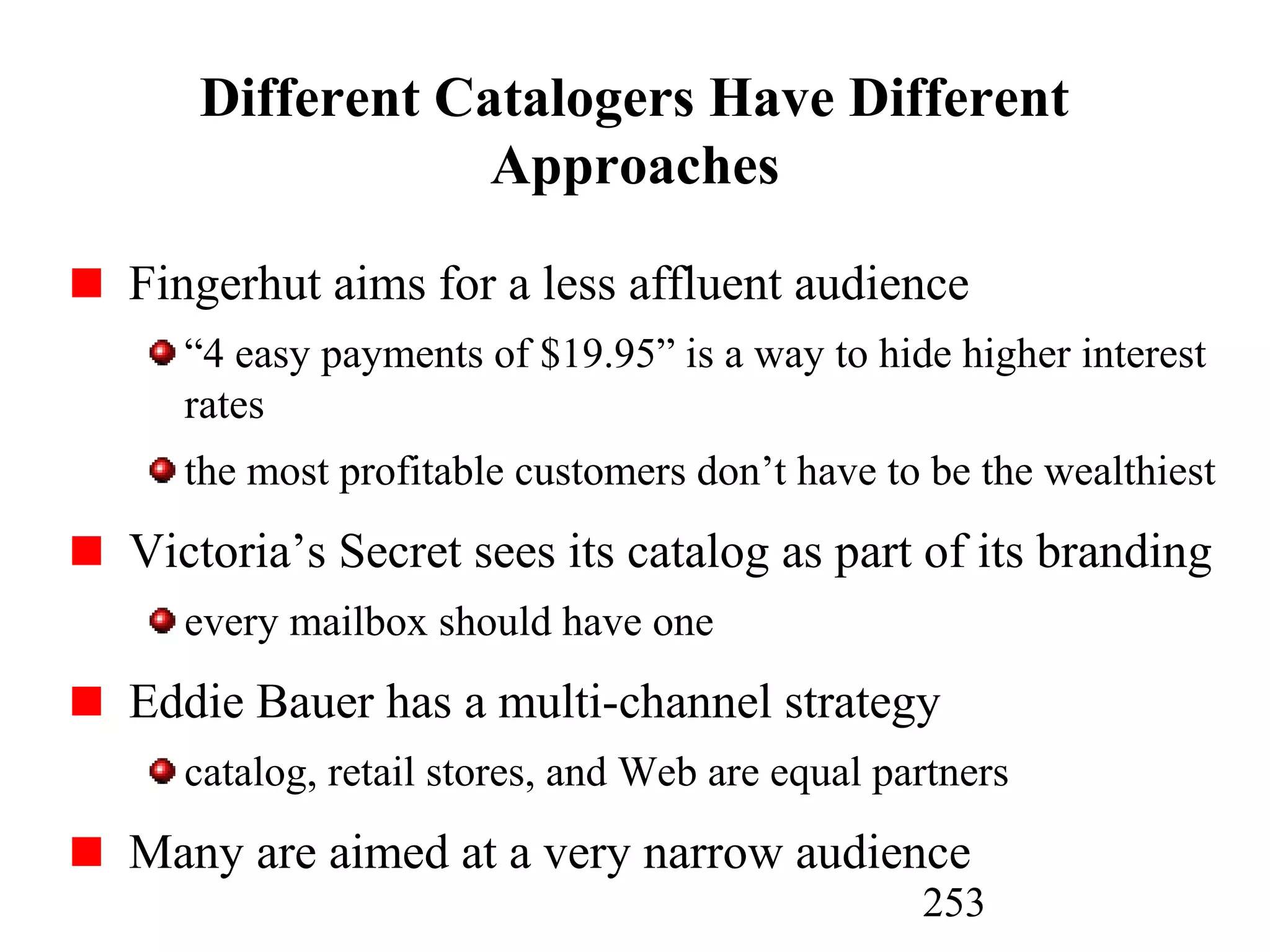 253
Different Catalogers Have Different
Approaches
Fingerhut aims for a less affluent audience
“4 easy payments of $19.95” is a way to hide higher interest
rates
the most profitable customers don’t have to be the wealthiest
Victoria’s Secret sees its catalog as part of its branding
every mailbox should have one
Eddie Bauer has a multi-channel strategy
catalog, retail stores, and Web are equal partners
Many are aimed at a very narrow audience
 