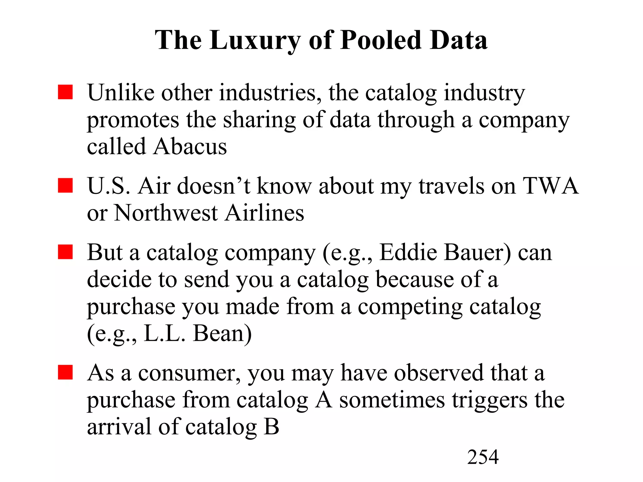 254
The Luxury of Pooled Data
Unlike other industries, the catalog industry
promotes the sharing of data through a company
called Abacus
U.S. Air doesn’t know about my travels on TWA
or Northwest Airlines
But a catalog company (e.g., Eddie Bauer) can
decide to send you a catalog because of a
purchase you made from a competing catalog
(e.g., L.L. Bean)
As a consumer, you may have observed that a
purchase from catalog A sometimes triggers the
arrival of catalog B
 