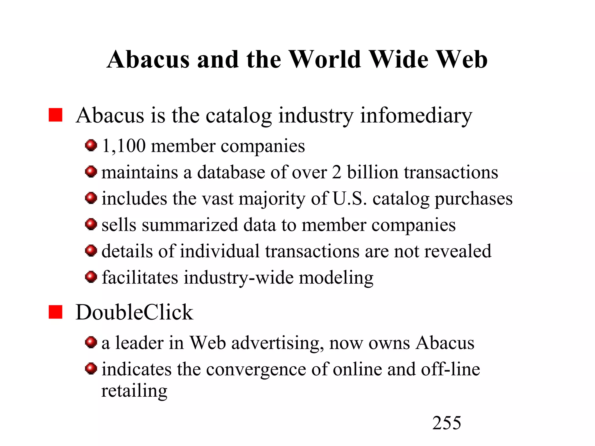 255
Abacus and the World Wide Web
Abacus is the catalog industry infomediary
1,100 member companies
maintains a database of over 2 billion transactions
includes the vast majority of U.S. catalog purchases
sells summarized data to member companies
details of individual transactions are not revealed
facilitates industry-wide modeling
DoubleClick
a leader in Web advertising, now owns Abacus
indicates the convergence of online and off-line
retailing
 