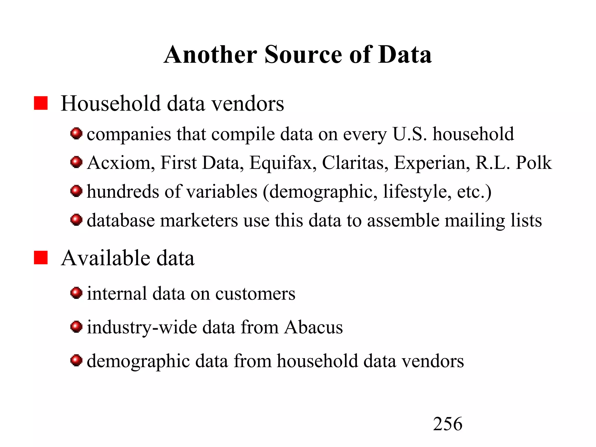 256
Another Source of Data
Household data vendors
companies that compile data on every U.S. household
Acxiom, First Data, Equifax, Claritas, Experian, R.L. Polk
hundreds of variables (demographic, lifestyle, etc.)
database marketers use this data to assemble mailing lists
Available data
internal data on customers
industry-wide data from Abacus
demographic data from household data vendors
 