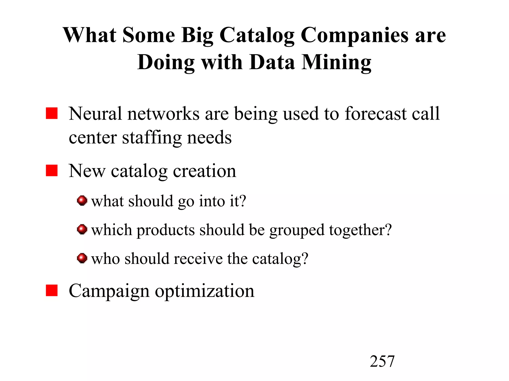 257
What Some Big Catalog Companies are
Doing with Data Mining
Neural networks are being used to forecast call
center staffing needs
New catalog creation
what should go into it?
which products should be grouped together?
who should receive the catalog?
Campaign optimization
 