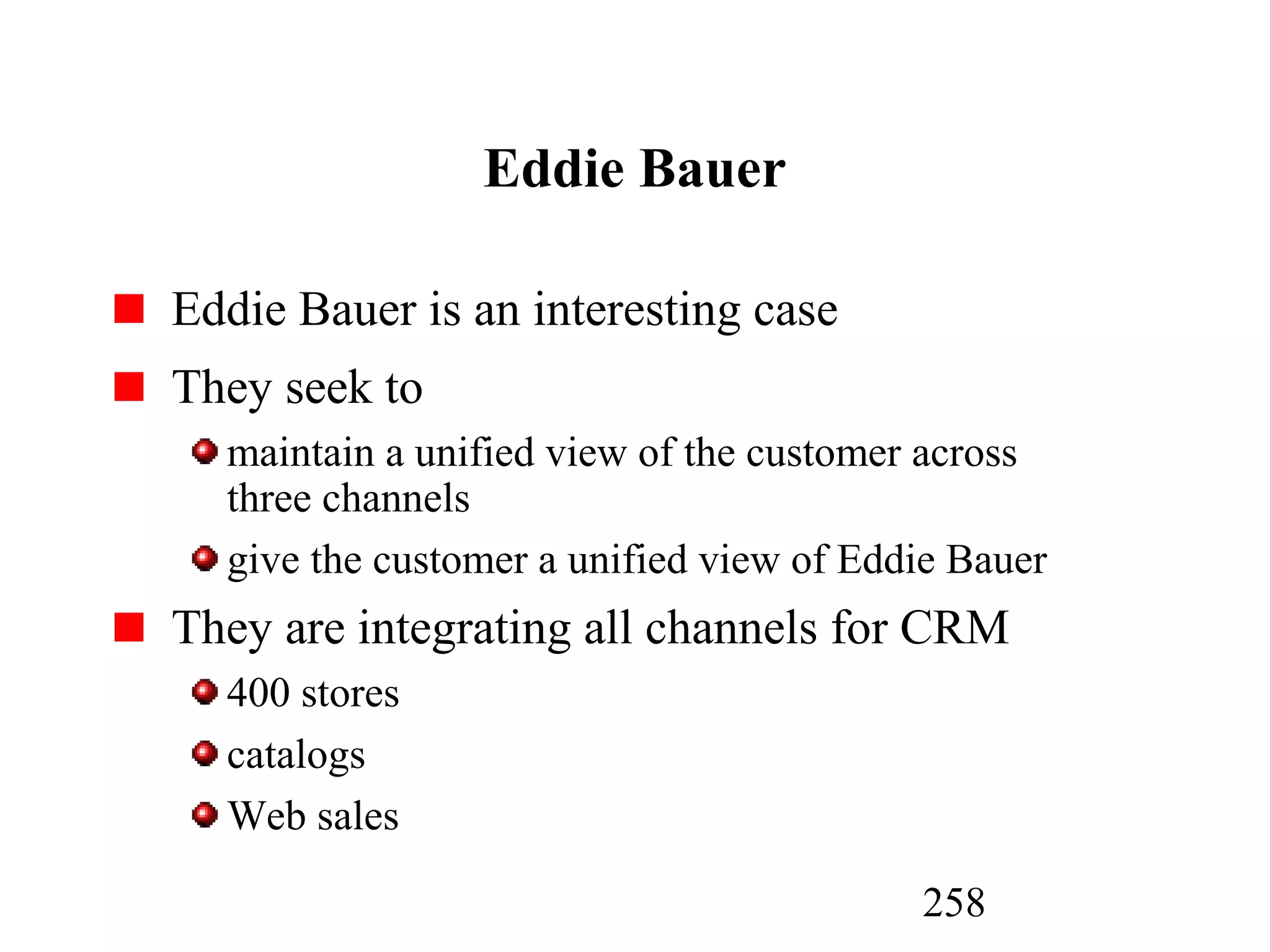 258
Eddie Bauer
Eddie Bauer is an interesting case
They seek to
maintain a unified view of the customer across
three channels
give the customer a unified view of Eddie Bauer
They are integrating all channels for CRM
400 stores
catalogs
Web sales
 