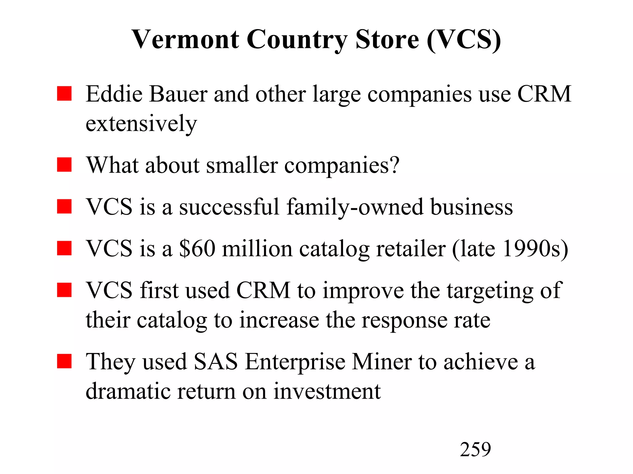 259
Vermont Country Store (VCS)
Eddie Bauer and other large companies use CRM
extensively
What about smaller companies?
VCS is a successful family-owned business
VCS is a $60 million catalog retailer (late 1990s)
VCS first used CRM to improve the targeting of
their catalog to increase the response rate
They used SAS Enterprise Miner to achieve a
dramatic return on investment
 