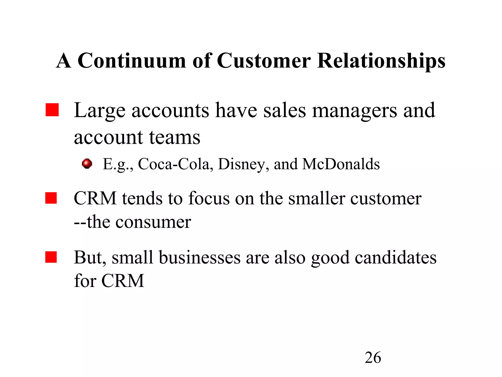 26
A Continuum of Customer Relationships
Large accounts have sales managers and
account teams
E.g., Coca-Cola, Disney, and McDonalds
CRM tends to focus on the smaller customer
--the consumer
But, small businesses are also good candidates
for CRM
 