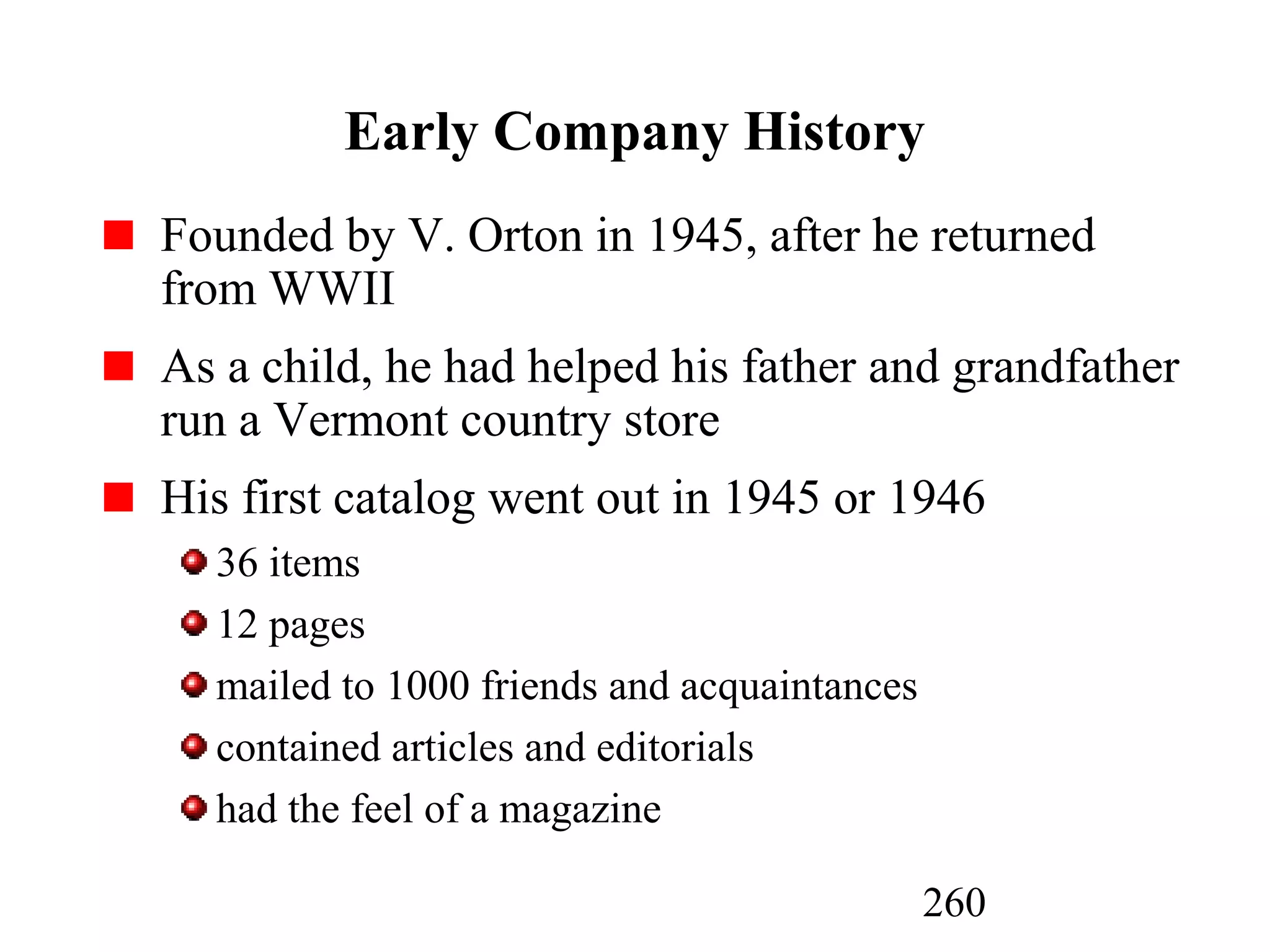 260
Early Company History
Founded by V. Orton in 1945, after he returned
from WWII
As a child, he had helped his father and grandfather
run a Vermont country store
His first catalog went out in 1945 or 1946
36 items
12 pages
mailed to 1000 friends and acquaintances
contained articles and editorials
had the feel of a magazine
 